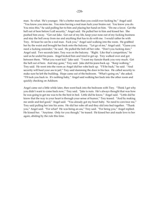 -220-

man. So what. He’s younger. He’s a better man than you could ever fucking be,” Angel said.
“You know you miss me. You miss having a real man fuck your brains out. You know you do.
You miss this,” he said pulling her to him and placing her hand on him. “Do me a favor. Get the
hell out of here before I call security,” Angel said. He pulled her to him and kissed her. She
pushed him away. “Get out Jake. Get out of my life, keep your nose out of my fucking business
and stay the hell away from me and anything that has to do with me. I would rather be with
Trey. At least he can be a real man. Fuck you,” Angel said walking into the room. He grabbed
her by the waist and brought her back onto the balcony. “Let go of me,” Angel said. “Guess you
need a fucking reminder,” he said. He pulled the belt off her robe. “Don’t you fucking dare,”
Angel said. Two seconds later, Trey was on the balcony. “Right. Like that’s competition,” he
said as he undid his jeans. Angel kicked him and tried to get up. Trey walked over and got
between them. “What you want kid,” Jake said. “I want my fiancée thank you very much. Get
the hell out of here. And stay gone,” Trey said. Jake did his jeans back up. “Keep walking,”
Trey said. He went into the room as Angel did her robe back up. “I’ll be back,” he said. “And
security will haul your ass to jail,” Trey said slamming the door in his face. He called security to
make sure he left the building. Hope came out of the bedroom. “What’s going on,” she asked.
“I’ll tuck you back in. It’s nothing baby,” Angel said walking her back into the other room and
quickly checking on Addison.

Angel came out a little while later, then went back into the bedroom with Trey. “Think I get why
you didn’t want to come back now,” Trey said. “Jake is nuts. He’s always thought that was how
he was going to get me was to be the best in bed. Little did he know,” Angel said. “Little did he
know that the way to your heart is through your sense of humor,” Trey teased. “And by making
me smile and feel good,” Angel said. “You already got my heart baby. No need to convince me,”
Trey said pulling her into his arms. He slid her robe off and they slid into bed together. “Thank
you,” Angel said. “For what? He was being an ass,” Trey said. “For being you,” Angel replied.
He kissed her. “Anytime. Only for you though,” he teased. He kissed her and made love to her
again, abiding by the rule this time.
 
