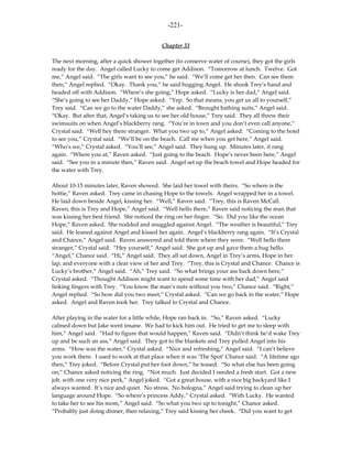 -221-

                                           Chapter 33

The next morning, after a quick shower together (to conserve water of course), they got the girls
ready for the day. Angel called Lucky to come get Addison. “Tomorrow at lunch. Twelve. Got
me,” Angel said. “The girls want to see you,” he said. “We’ll come get her then. Can see them
then,” Angel replied. “Okay. Thank you,” he said hugging Angel. He shook Trey’s hand and
headed off with Addison. “Where’s she going,” Hope asked. “Lucky is her dad,” Angel said.
“She’s going to see her Daddy,” Hope asked. “Yep. So that means, you get us all to yourself,”
Trey said. “Can we go to the water Daddy,” she asked. “Brought bathing suits,” Angel said.
“Okay. But after that, Angel’s taking us to see her old house,” Trey said. They all threw their
swimsuits on when Angel’s blackberry rang. “You’re in town and you don’t even call anyone,”
Crystal said. “Well hey there stranger. What you two up to,” Angel asked. “Coming to the hotel
to see you,” Crystal said. “We’ll be on the beach. Call me when you get here,” Angel said.
“Who’s we,” Crystal asked. “You’ll see,” Angel said. They hung up. Minutes later, it rang
again. “Where you at,” Raven asked. “Just going to the beach. Hope’s never been here,” Angel
said. “See you in a minute then,” Raven said. Angel set up the beach towel and Hope headed for
the water with Trey.

About 10-15 minutes later, Raven showed. She laid her towel with theirs. “So where is the
hottie,” Raven asked. Trey came in chasing Hope to the towels. Angel wrapped her in a towel.
He laid down beside Angel, kissing her. “Well,” Raven said. “Trey, this is Raven McCall.
Raven, this is Trey and Hope,” Angel said. “Well hello there,” Raven said noticing the man that
was kissing her best friend. She noticed the ring on her finger. “So. Did you like the ocean
Hope,” Raven asked. She nodded and snuggled against Angel. “The weather is beautiful,” Trey
said. He leaned against Angel and kissed her again. Angel’s blackberry rang again. “It’s Crystal
and Chance,” Angel said. Raven answered and told them where they were. “Well hello there
stranger,” Crystal said. “Hey yourself,” Angel said. She got up and gave them a hug hello.
“Angel,” Chance said. “Hi,” Angel said. They all sat down, Angel in Trey’s arms, Hope in her
lap, and everyone with a clear view of her and Trey. “Trey, this is Crystal and Chance. Chance is
Lucky’s brother,” Angel said. “Ah,” Trey said. “So what brings your ass back down here,”
Crystal asked. “Thought Addison might want to spend some time with her dad,” Angel said
linking fingers with Trey. “You know the man’s nuts without you two,” Chance said. “Right,”
Angel replied. “So how did you two meet,” Crystal asked. “Can we go back in the water,” Hope
asked. Angel and Raven took her. Trey talked to Crystal and Chance.

After playing in the water for a little while, Hope ran back in. “So,” Raven asked. “Lucky
calmed down but Jake went insane. We had to kick him out. He tried to get me to sleep with
him,” Angel said. “Had to figure that would happen,” Raven said. “Didn’t think he’d wake Trey
up and be such an ass,” Angel said. They got to the blankets and Trey pulled Angel into his
arms. “How was the water,” Crystal asked. “Nice and refreshing,” Angel said. “I can’t believe
you work there. I used to work at that place when it was ‘The Spot’ Chance said. “A lifetime ago
then,” Trey joked. “Before Crystal put her foot down,” he teased. “So what else has been going
on,” Chance asked noticing the ring. “Not much. Just decided I needed a fresh start. Got a new
job, with one very nice perk,” Angel joked. “Got a great house, with a nice big backyard like I
always wanted. It’s nice and quiet. No stress. No bologna,” Angel said trying to clean up her
language around Hope. “So where’s princess Addy,” Crystal asked. “With Lucky. He wanted
to take her to see his mom,” Angel said. “So what you two up to tonight,” Chance asked.
“Probably just doing dinner, then relaxing,” Trey said kissing her cheek. “Did you want to get
 