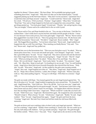-222-

together for dinner,” Chance asked. “We have Hope. We’re probably just going to grab
something down here,” Angel said. “Why don’t we take you to that seafood place,” Crystal
suggested picking up on the hint from Chance. “Why don’t we let you know. I promised Trey I
would show him and Hope around,” Angel said. “I could watch her,” Raven said. Angel shot
her a look. “I’ll call you. I’ll let you know. Promise,” Angel replied. “Okay then,” Crystal said.
“Road trip,” Trey said as Hope hopped on his back and wrapped her arms around him. Angel
got things packed up. “You look great Angel,” Crystal said. “Thanks,” she said giving her a hug.
“See you tonight,” Chance said as he walked back to the car with Crystal.

“So,” Raven said as Trey and Hope headed to the car. “You can stay at the house. I feel like I’m
isolated there. I don’t really know anyone but him and Sasha and the people at the bar. I mean
it’s nice because I have some privacy, but I miss girls night,” Angel said. “Me too,” Raven said as
they giggled their way back to the car. “Have fun going down memory lane. PS, the house sold.
So did the brownstone,” Raven said. “He didn’t,” Angel said. Raven nodded. “Shit,” Angel
said. She hugged Raven goodbye. “Let me know about later,” Raven said. Angel nodded and
hopped into the car with Trey and Hope. “Nice meeting you finally Raven,” Trey said. “You
too,” Raven said. Angel and Trey pulled out.

She took him over to the brownstone first. “This was your first place was it,” he asked. “Was my
dream place down here. It was cute and small and quiet. A lot changed,” Angel said. “Looks
like a great little place,” he said. “It was,” Angel said. They drove around a bit and she showed
him where Angel first met Lucky. Dylan was just going in. “Angel,” he said. “Hey D,” Angel
said. “What you doing down here,” he asked. “Dylan, this is Trey and Hope. Trey, this is
Dylan. He’s an old friend,” Angel said. “Seen Lucky lately,” he asked. “No comment,” Angel
said. “Ah. Okay then. Keep in touch girl. I’m heading in to see my girl. Ciao,” he said heading
inside. Angel drove them back down towards Oceanside, then showed him the house. “Holy
shit,” he said. “Was mine,” Angel said. As they pulled in, the girls came running outside.
“Angel,” they said. Angel hopped out of the car. “Hey there,” Angel said. Hope hopped out of
the car. “Hope, this is Emma and Erica. Ladies, this is Hope,” Angel said. “Wanna come play
with us,” they asked pulling Angel in. “You go in with Hope. I’ll be there in a minute,” Angel
said.

The girls ran inside with Hope. Trey leaned against the car and Angel leaned against him. “So
this is the place is it,” he said. Angel nodded wrapping her arms around him. “It’s beautiful,” he
said. Angel kissed him. “Like I told you. This is my old life. You’re my new one,” Angel said.
“Why do I have the feeling that I’m not good enough,” he said. “Just because I don’t have a big
fancy house and you don’t, doesn’t mean I’m not happy. I’m happier there with less, because I
have the one thing I didn’t have here,” Angel said. “Which would be? Looks like you had it all,”
he said. “Didn’t have you,” Angel said. She kissed him again. He wrapped his arms around her.
“Should’ve kept it. What a house,” he said. “4 bedrooms,” Angel said. “Really,” he said. Angel
nodded. “Nice,” he said. Angel kissed him again. “Angel,” the girls said from the door.
“Coming,” Angel said. She took Trey’s hand and led him inside her old house filled with
memories.

The girls sat down and were watching video of when Lucky and Angel got married. “What are
you two watching,” Angel asked. “Daddy’s been watching it,” Emma said. He was curled up on
the sofa, half asleep with Addison. “Let’s go outside and play,” Angel said. The girls brought
the barbies outside. “What a view,” Trey said. “True,” Angel said as she sat down on the chaise
 