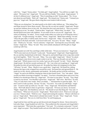 -223-

with Trey. “Angel,” Emma asked. “Yes baby girl,” Angel replied. “You still love us right,” she
asked. “Of course I do,” Angel said. “Do you still love Daddy,” Erica asked. Angel paused. “I
do but it’s different now,” Angel said. “Was it something we did,” Emma asked. “No. It was
just about me and Daddy. That’s all,” Angel said. “We missed you,” Emma said. “I missed you
guys too,” Angel said. She gave them a hug then went inside to talk to Lucky.

“What are you doing here,” he asked quietly so he didn’t wake Addison up. “Was taking Trey
and Hope around to show them around. They saw the car and ran outside,” Angel said. He got
up and put Addison down in her crib. He closed the door and came back in. “Sure you weren’t
checking up on me,” he asked. “I had an idea,” Angel said. “What’s that,” he asked. “You
should spend more time with Addison. It was unfair of me to cut you off,” Angel said. “So,
what you thinking,” he asked. “Every couple weeks either you come up or I’ll bring her down,”
Angel said. “Couple meaning,” he asked. “Three,” Angel said. “Better than nothing,” he said.
“Once she gets older, it will be easier, but for now,” Angel said. “Okay. I’ll come there so you
don’t have to fly back and forth. I can travel with work. You can’t,” he said. “Okay,” Angel
said. “Thank you,” he said. “You’re welcome,” Angel said. “Just keep her away from Jake. He’s
insane,” Angel said. “Okay,” he said. They went outside and played with the girls as Angel
curled up with Trey.

Angel headed out with Trey and Hope a little while later. “I’ll see you tomorrow,” Angel said.
“We’ll come meet you for brunch,” Lucky said. “Sounds good,” Angel said. Hope hopped into
the car and they headed back to the hotel. They got in, and tucked Hope in for a nap, then curled
up in bed together. “Well,” Trey said. “Okay. You were right,” Angel said. “About,” he asked.
“He’s going to come down every couple weeks to see her. That way the girls can see her too,”
Angel said. “Which means every few weeks, I get you all to myself,” he said. “Oooh. Meaning,”
Angel teased. He slid her sweater and jeans off. “Ah. I see what you’re getting at,” Angel said.
He pulled his shirt off and slid his jeans off. He pulled her bikini off, dropping it to the floor.
“All mine,” he said. “Okay. Maybe it was a good idea,” Angel said. He kissed her, sliding
between her legs as she wrapped hers around his waist. He kissed her and ignored Rule #1. He
made love to her, slowly, passionately and tenderly. He finally got her to let the wall down.
“Angel,” he said as he held her, kissing her chest as their hearts raced. “Yes,” she asked. “What
would you think of moving in together,” he asked. “You have a beautiful place and so do I Trey.
Neither of us should give them up,” Angel said. “I’ll come to your place,” he said. “Trey, Hope
is used to your house. You shouldn’t uproot her,” Angel said. “She’s four. She’ll live,” he said.
“Trey, it’s only been a few weeks. Don’t you think….” He kissed her to quiet her fight. “No. I
don’t want to wake up alone. Get me,” he said. “You don’t. You wake up with Hope,” Angel
said. “I want to wake up with you,” he said. “Trey,” Angel said. He kissed her and held her
close. “We’ll talk about it when we get home,” Angel said. “I’ll wear you down,” he teased.
“Right,” Angel said. Her blackberry went off. “We should so turn that thing off,” Trey said. It
was Chance. “What can I do you for,” Angel asked. “Reservation is for 6. Want us to come get
you two,” Chance asked. “Hold on a sec,” Angel said muting the earpiece. “Dinner with them or
just us,” Angel asked. “Reservation’s already been made,” he said. “Fine,” Angel said. “Come
get us,” Angel said. “See you in a half hour then,” he said hanging up.

Angel took her time and they got up and showered and changed for dinner. Raven showed to
look after Hope. Angel headed out with Trey. They pulled into the restaurant and Angel didn’t
seem impressed. “This looks like a great place,” Trey said. “It’s a fantastic restaurant,” Crystal
said. Angel was quiet. They headed inside and sat at the table that Angel and Lucky used to sit
 