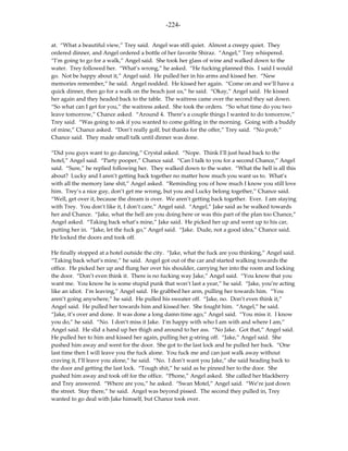 -224-

at. “What a beautiful view,” Trey said. Angel was still quiet. Almost a creepy quiet. They
ordered dinner, and Angel ordered a bottle of her favorite Shiraz. “Angel,” Trey whispered.
“I’m going to go for a walk,” Angel said. She took her glass of wine and walked down to the
water. Trey followed her. “What’s wrong,” he asked. “He fucking planned this. I said I would
go. Not be happy about it,” Angel said. He pulled her in his arms and kissed her. “New
memories remember,” he said. Angel nodded. He kissed her again. “Come on and we’ll have a
quick dinner, then go for a walk on the beach just us,” he said. “Okay,” Angel said. He kissed
her again and they headed back to the table. The waitress came over the second they sat down.
“So what can I get for you,” the waitress asked. She took the orders. “So what time do you two
leave tomorrow,” Chance asked. “Around 4. There’s a couple things I wanted to do tomorrow,”
Trey said. “Was going to ask if you wanted to come golfing in the morning. Going with a buddy
of mine,” Chance asked. “Don’t really golf, but thanks for the offer,” Trey said. “No prob,”
Chance said. They made small talk until dinner was done.

“Did you guys want to go dancing,” Crystal asked. “Nope. Think I’ll just head back to the
hotel,” Angel said. “Party pooper,” Chance said. “Can I talk to you for a second Chance,” Angel
said. “Sure,” he replied following her. They walked down to the water. “What the hell is all this
about? Lucky and I aren’t getting back together no matter how much you want us to. What’s
with all the memory lane shit,” Angel asked. “Reminding you of how much I know you still love
him. Trey’s a nice guy, don’t get me wrong, but you and Lucky belong together,” Chance said.
“Well, get over it, because the dream is over. We aren’t getting back together. Ever. I am staying
with Trey. You don’t like it, I don’t care,” Angel said. “Angel,” Jake said as he walked towards
her and Chance. “Jake, what the hell are you doing here or was this part of the plan too Chance,”
Angel asked. “Taking back what’s mine,” Jake said. He picked her up and went up to his car,
putting her in. “Jake, let the fuck go,” Angel said. “Jake. Dude, not a good idea,” Chance said.
He locked the doors and took off.

He finally stopped at a hotel outside the city. “Jake, what the fuck are you thinking,” Angel said.
“Taking back what’s mine,” he said. Angel got out of the car and started walking towards the
office. He picked her up and flung her over his shoulder, carrying her into the room and locking
the door. “Don’t even think it. There is no fucking way Jake,” Angel said. “You know that you
want me. You know he is some stupid punk that won’t last a year,” he said. “Jake, you’re acting
like an idiot. I’m leaving,” Angel said. He grabbed her arm, pulling her towards him. “You
aren’t going anywhere,” he said. He pulled his sweater off. “Jake, no. Don’t even think it,”
Angel said. He pulled her towards him and kissed her. She fought him. “Angel,” he said.
“Jake, it’s over and done. It was done a long damn time ago,” Angel said. “You miss it. I know
you do,” he said. “No. I don’t miss it Jake. I’m happy with who I am with and where I am,”
Angel said. He slid a hand up her thigh and around to her ass. “No Jake. Got that,” Angel said.
He pulled her to him and kissed her again, pulling her g-string off. “Jake,” Angel said. She
pushed him away and went for the door. She got to the last lock and he pulled her back. “One
last time then I will leave you the fuck alone. You fuck me and can just walk away without
craving it, I’ll leave you alone,” he said. “No. I don’t want you Jake,” she said heading back to
the door and getting the last lock. “Tough shit,” he said as he pinned her to the door. She
pushed him away and took off for the office. “Phone,” Angel asked. She called her blackberry
and Trey answered. “Where are you,” he asked. “Swan Motel,” Angel said. “We’re just down
the street. Stay there,” he said. Angel was beyond pissed. The second they pulled in, Trey
wanted to go deal with Jake himself, but Chance took over.
 