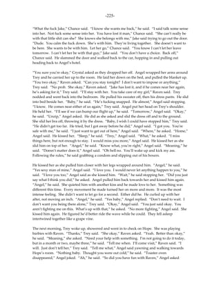 -225-

“What the fuck Jake,” Chance said. “I know she wants me back,” he said. “I said talk some sense
into her. Not fuck some sense into her. You have lost it man,” Chance said. “She can’t really be
with that little shit can she? She knows she belongs with me,” Jake said trying to go out the door.
“Dude. You calm the fuck down. She’s with him. They’re living together. She doesn’t want to
be here. She wants to be with him. Let her go,” Chance said. “You know I can’t let her leave
tomorrow. I can’t let her be with that guy,” Jake said. “You don’t have a choice. Back off,”
Chance said. He slammed the door and walked back to the car, hopping in and pulling out
heading back to Angel’s hotel.

“You sure you’re okay,” Crystal asked as they dropped her off. Angel wrapped her arms around
Trey and he carried her up to the room. He laid her down on the bed, and pulled the blanket up.
“You two okay,” Raven asked. “Can you stay tonight? I don’t want to impose or anything,”
Trey said. “No prob. She okay,” Raven asked. “Jake has lost it, and if he comes near her again,
he’s asking for it,” Trey said. “I’ll stay with her. You take care of my girl,” Raven said. Trey
nodded and went back into the bedroom. He pulled his sweater off, then his dress pants. He slid
into bed beside her. “Baby,” he said. “He’s fucking snapped. He almost,” Angel said stopping.
“I know. He comes near either of us again,” Trey said. Angel put her head on Trey’s shoulder.
He held her. “I’ll see if we can bump our flight up,” he said. “Tomorrow,” Angel said. “Okay,”
he said. “Unzip,” Angel asked. He did as she asked and slid the dress off and to the ground.
She slid her bra off, throwing it by the dress. “Baby, I wish I could have stopped him,” Trey said.
“He didn’t get too far. He tried, but I got away before he did,” Angel said. “I got you. You’re
safe with me,” he said. “I just want to get out of here,” Angel said. “Where,” he asked. “Home,”
Angel said. He kissed her. “Sleep,” he said. “Trey,” Angel said. “What,” he asked. “I miss
things here, but not enough to stay. I would miss you more,” Angel said. He kissed her as she
slid him on top of her. “Angel,” he said. “Know what, you’re right,” Angel said. “Meaning,” he
said. “Doesn’t matter does it,” Angel said. “Oh hell no. You’ll wake up and kick my ass.
Following the rules,” he said grabbing a condom and slipping out of his boxers.

He kissed her as she pulled him closer with her legs wrapped around him. “Angel,” he said.
“Yes sexy man of mine,” Angel said. “I love you. I would never let anything happen to you,” he
said. “I love you too,” Angel said as she kissed him. “Wait,” he said stopping her. “Did you just
say what I think you did,” he asked. Angel pulled him back towards her and kissed him again.
“Angel,” he said. She quieted him with another kiss and he made love to her. Something was
different this time. Every movement he made turned her on more and more. It was the most
intense feeling. She didn’t want to let go for a second. Either did he. He curled up with her
after, not moving an inch. “Angel,” he said. “Yes baby,” Angel replied. “Don’t need to wait. I
don’t want you being there alone,” Trey said. “Okay,” Angel said. “You just said okay. You
aren’t fighting me on this. What’s up with that,” he asked. “No more fighting,” Angel said. She
kissed him again. He figured he’d better ride the wave while he could. They fell asleep
intertwined together like a grape vine.

The next morning, Trey woke up, showered and went in to check on Hope. She was playing
barbies with Raven. “Thanks,” Trey said. “She okay,” Raven asked. “Yeah. Better than okay,”
he said. “Meaning,” she asked. “Need your help with something. I’m not going to do it today,
but in a month or two, maybe three,” he said. “Tell me when. I’ll come visit,” Raven said. “I
will. Just don’t tell her,” Trey said. “Tell me what,” Angel said yawning and walking towards
Hope’s room. “Nothing baby. Thought you were out cold,” he said. “Toaster oven
disappeared,” Angel joked. “Ah,” he said. “So did you have fun with Raven,” Angel asked
 