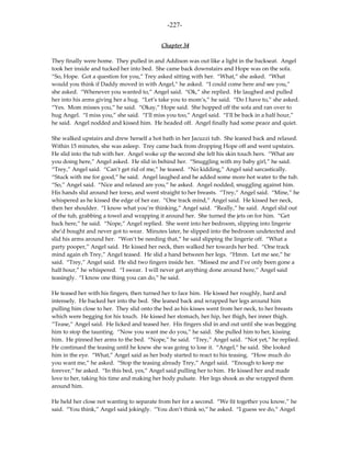 -227-

                                           Chapter 34

They finally were home. They pulled in and Addison was out like a light in the backseat. Angel
took her inside and tucked her into bed. She came back downstairs and Hope was on the sofa.
“So, Hope. Got a question for you,” Trey asked sitting with her. “What,” she asked. “What
would you think if Daddy moved in with Angel,” he asked. “I could come here and see you,”
she asked. “Whenever you wanted to,” Angel said. “Ok,” she replied. He laughed and pulled
her into his arms giving her a hug. “Let’s take you to mom’s,” he said. “Do I have to,” she asked.
“Yes. Mom misses you,” he said. “Okay,” Hope said. She hopped off the sofa and ran over to
hug Angel. “I miss you,” she said. “I’ll miss you too,” Angel said. “I’ll be back in a half hour,”
he said. Angel nodded and kissed him. He headed off. Angel finally had some peace and quiet.

She walked upstairs and drew herself a hot bath in her Jacuzzi tub. She leaned back and relaxed.
Within 15 minutes, she was asleep. Trey came back from dropping Hope off and went upstairs.
He slid into the tub with her. Angel woke up the second she felt his skin touch hers. “What are
you doing here,” Angel asked. He slid in behind her. “Snuggling with my baby girl,” he said.
“Trey,” Angel said. “Can’t get rid of me,” he teased. “No kidding,” Angel said sarcastically.
“Stuck with me for good,” he said. Angel laughed and he added some more hot water to the tub.
“So,” Angel said. “Nice and relaxed are you,” he asked. Angel nodded, snuggling against him.
His hands slid around her torso, and went straight to her breasts. “Trey,” Angel said. “Mine,” he
whispered as he kissed the edge of her ear. “One track mind,” Angel said. He kissed her neck,
then her shoulder. “I know what you’re thinking,” Angel said. “Really,” he said. Angel slid out
of the tub, grabbing a towel and wrapping it around her. She turned the jets on for him. “Get
back here,” he said. “Nope,” Angel replied. She went into her bedroom, slipping into lingerie
she’d bought and never got to wear. Minutes later, he slipped into the bedroom undetected and
slid his arms around her. “Won’t be needing that,” he said slipping the lingerie off. “What a
party pooper,” Angel said. He kissed her neck, then walked her towards her bed. “One track
mind again eh Trey,” Angel teased. He slid a hand between her legs. “Hmm. Let me see,” he
said. “Trey,” Angel said. He slid two fingers inside her. “Missed me and I’ve only been gone a
half hour,” he whispered. “I swear. I will never get anything done around here,” Angel said
teasingly. “I know one thing you can do,” he said.

He teased her with his fingers, then turned her to face him. He kissed her roughly, hard and
intensely. He backed her into the bed. She leaned back and wrapped her legs around him
pulling him close to her. They slid onto the bed as his kisses went from her neck, to her breasts
which were begging for his touch. He kissed her stomach, her hip, her thigh, her inner thigh.
“Tease,” Angel said. He licked and teased her. His fingers slid in and out until she was begging
him to stop the taunting. “Now you want me do you,” he said. She pulled him to her, kissing
him. He pinned her arms to the bed. “Nope,” he said. “Trey,” Angel said. “Not yet,” he replied.
He continued the teasing until he knew she was going to lose it. “Angel,” he said. She looked
him in the eye. “What,” Angel said as her body started to react to his teasing. “How much do
you want me,” he asked. “Stop the teasing already Trey,” Angel said. “Enough to keep me
forever,” he asked. “In this bed, yes,” Angel said pulling her to him. He kissed her and made
love to her, taking his time and making her body pulsate. Her legs shook as she wrapped them
around him.

He held her close not wanting to separate from her for a second. “We fit together you know,” he
said. “You think,” Angel said jokingly. “You don’t think so,” he asked. “I guess we do,” Angel
 