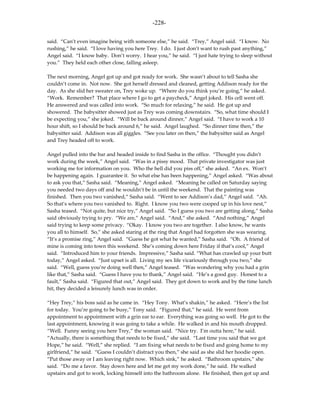 -228-

said. “Can’t even imagine being with someone else,” he said. “Trey,” Angel said. “I know. No
rushing,” he said. “I love having you here Trey. I do. I just don’t want to rush past anything,”
Angel said. “I know baby. Don’t worry. I hear you,” he said. “I just hate trying to sleep without
you.” They held each other close, falling asleep.

The next morning, Angel got up and got ready for work. She wasn’t about to tell Sasha she
couldn’t come in. Not now. She got herself dressed and cleaned, getting Addison ready for the
day. As she slid her sweater on, Trey woke up. “Where do you think you’re going,” he asked.
“Work. Remember? That place where I go to get a paycheck,” Angel joked. His cell went off.
He answered and was called into work. “So much for relaxing,” he said. He got up and
showered. The babysitter showed just as Trey was coming downstairs. “So, what time should I
be expecting you,” she joked. “Will be back around dinner,” Angel said. “I have to work a 10
hour shift, so I should be back around 6,” he said. Angel laughed. “So dinner time then,” the
babysitter said. Addison was all giggles. “See you later on then,” the babysitter said as Angel
and Trey headed off to work.

Angel pulled into the bar and headed inside to find Sasha in the office. “Thought you didn’t
work during the week,” Angel said. “Was in a pissy mood. That private investigator was just
working me for information on you. Who the hell did you piss off,” she asked. “An ex. Won’t
be happening again. I guarantee it. So what else has been happening,” Angel asked. “Was about
to ask you that,” Sasha said. “Meaning,” Angel asked. “Meaning he called on Saturday saying
you needed two days off and he wouldn’t be in until the weekend. That the painting was
finished. Then you two vanished,” Sasha said. “Went to see Addison’s dad,” Angel said. “Ah.
So that’s where you two vanished to. Right. I know you two were cooped up in his love nest,”
Sasha teased. “Not quite, but nice try,” Angel said. “So I guess you two are getting along,” Sasha
said obviously trying to pry. “We are,” Angel said. “And,” she asked. “And nothing,” Angel
said trying to keep some privacy. “Okay. I know you two are together. I also know, he wants
you all to himself. So,” she asked staring at the ring that Angel had forgotten she was wearing.
“It’s a promise ring,” Angel said. “Guess he got what he wanted,” Sasha said. “Oh. A friend of
mine is coming into town this weekend. She’s coming down here Friday if that’s cool,” Angel
said. “Introduced him to your friends. Impressive,” Sasha said. “What has crawled up your butt
today,” Angel asked. “Just upset is all. Living my sex life vicariously through you two,” she
said. “Well, guess you’re doing well then,” Angel teased. “Was wondering why you had a grin
like that,” Sasha said. “Guess I have you to thank,” Angel said. “He’s a good guy. Honest to a
fault,” Sasha said. “Figured that out,” Angel said. They got down to work and by the time lunch
hit, they decided a leisurely lunch was in order.

“Hey Trey,” his boss said as he came in. “Hey Tony. What’s shakin,” he asked. “Here’s the list
for today. You’re going to be busy,” Tony said. “Figured that,” he said. He went from
appointment to appointment with a grin ear to ear. Everything was going so well. He got to the
last appointment, knowing it was going to take a while. He walked in and his mouth dropped.
“Well. Funny seeing you here Trey,” the woman said. “Nice try. I’m outta here,” he said.
“Actually, there is something that needs to be fixed,” she said. “Last time you said that we got
Hope,” he said. “Well,” she replied. “I am fixing what needs to be fixed and going home to my
girlfriend,” he said. “Guess I couldn’t distract you then,” she said as she slid her hoodie open.
“Put those away or I am leaving right now. Which sink,” he asked. “Bathroom upstairs,” she
said. “Do me a favor. Stay down here and let me get my work done,” he said. He walked
upstairs and got to work, locking himself into the bathroom alone. He finished, then got up and
 