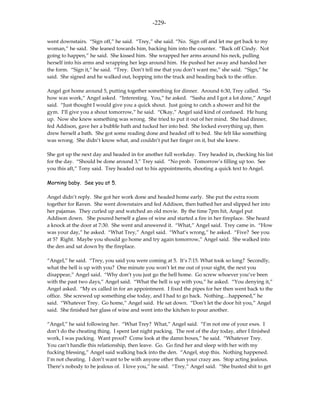 -229-

went downstairs. “Sign off,” he said. “Trey,” she said. “No. Sign off and let me get back to my
woman,” he said. She leaned towards him, backing him into the counter. “Back off Cindy. Not
going to happen,” he said. She kissed him. She wrapped her arms around his neck, pulling
herself into his arms and wrapping her legs around him. He pushed her away and handed her
the form. “Sign it,” he said. “Trey. Don’t tell me that you don’t want me,” she said. “Sign,” he
said. She signed and he walked out, hopping into the truck and heading back to the office.

Angel got home around 5, putting together something for dinner. Around 6:30, Trey called. “So
how was work,” Angel asked. “Interesting. You,” he asked. “Sasha and I got a lot done,” Angel
said. “Just thought I would give you a quick shout. Just going to catch a shower and hit the
gym. I’ll give you a shout tomorrow,” he said. “Okay,” Angel said kind of confused. He hung
up. Now she knew something was wrong. She tried to put it out of her mind. She had dinner,
fed Addison, gave her a bubble bath and tucked her into bed. She locked everything up, then
drew herself a bath. She got some reading done and headed off to bed. She felt like something
was wrong. She didn’t know what, and couldn’t put her finger on it, but she knew.

She got up the next day and headed in for another full workday. Trey headed in, checking his list
for the day. “Should be done around 3,” Trey said. “No prob. Tomorrow’s filling up too. See
you this aft,” Tony said. Trey headed out to his appointments, shooting a quick text to Angel.

Morning baby. See you at 5.

Angel didn’t reply. She got her work done and headed home early. She put the extra room
together for Raven. She went downstairs and fed Addison, then bathed her and slipped her into
her pajamas. They curled up and watched an old movie. By the time 7pm hit, Angel put
Addison down. She poured herself a glass of wine and started a fire in her fireplace. She heard
a knock at the door at 7:30. She went and answered it. “What,” Angel said. Trey came in. “How
was your day,” he asked. “What Trey,” Angel said. “What’s wrong,” he asked. “Five? See you
at 5? Right. Maybe you should go home and try again tomorrow,” Angel said. She walked into
the den and sat down by the fireplace.

“Angel,” he said. “Trey, you said you were coming at 5. It’s 7:15. What took so long? Secondly,
what the hell is up with you? One minute you won’t let me out of your sight, the next you
disappear,” Angel said. “Why don’t you just go the hell home. Go screw whoever you’ve been
with the past two days,” Angel said. “What the hell is up with you,” he asked. “You denying it,”
Angel asked. “My ex called in for an appointment. I fixed the pipes for her then went back to the
office. She screwed up something else today, and I had to go back. Nothing…happened,” he
said. “Whatever Trey. Go home,” Angel said. He sat down. “Don’t let the door hit you,” Angel
said. She finished her glass of wine and went into the kitchen to pour another.

“Angel,” he said following her. “What Trey? What,” Angel said. “I’m not one of your exes. I
don’t do the cheating thing. I spent last night packing. The rest of the day today, after I finished
work, I was packing. Want proof? Come look at the damn boxes,” he said. “Whatever Trey.
You can’t handle this relationship, then leave. Go. Go find her and sleep with her with my
fucking blessing,” Angel said walking back into the den. “Angel, stop this. Nothing happened.
I’m not cheating. I don’t want to be with anyone other than your crazy ass. Stop acting jealous.
There’s nobody to be jealous of. I love you,” he said. “Trey,” Angel said. “She busted shit to get
 