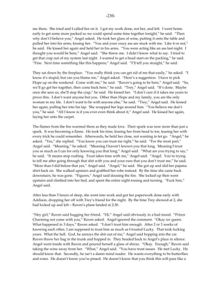 -230-

me there. She tried and I called her on it. I got my work done, not her, and left. I went home
early to get some more packed so we could spend some time together tonight,” he said. “Then
why don’t I believe you,” Angel asked. He took her glass of wine, putting it onto the table and
pulled her into his arms, kissing her. “You and your crazy ass are stuck with me. Like it or not,”
he said. He kissed her again and held her in his arms. “You were acting like an ass last night. I
thought you would be here,” Angel said. “She threw me. I didn’t know what to say. I tried to
get that crap out of my system last night. I wanted to get a head start on the packing,” he said.
“Fine. Next time something like this happens,” Angel said. “I’ll tell you straight,” he said.

They sat down by the fireplace. “You really think you can get rid of me that easily,” he asked. “I
know it’s stupid, but can you blame me,” Angel asked. “Here’s a suggestion. I have to pick
Hope up on the weekend. Come with me,” he said. “Raven’s going to be here,” Angel said. “So,
we’ll go get her together, then come back here,” he said. “Trey,” Angel said. “It’s done. Maybe
once she sees us, she’ll stop the crap,” he said. He kissed her. “I don’t care if it takes me years to
prove this. I don’t want anyone but you. Other than Hope and my family, you are the only
woman in my life. I don’t want to be with anyone else,” he said. “Trey,” Angel said. He kissed
her again, pulling her into his lap. She wrapped her legs around him. “You believe me don’t
you,” he said. “All I know is if you ever even think about it,” Angel said. He kissed her again,
laying her onto the carpet.

The flames from the fire warmed them as they made love. Their spark was now more than just a
spark. It was becoming a flame. He took his time, kissing her from head to toe, teasing her with
every trick he could remember. Afterwards, he held her close, not wanting to let go. “Angel,” he
asked. “Yes,” she replied. “You know you can trust me right,” he said. “For the most part,”
Angel said. “Meaning,” he asked. “Meaning I haven’t known you that long. Meaning I trust
you as much as I can for only knowing you that long,” Angel said. “What are you trying to say,”
he said. “It means stop rushing. Trust takes time with me,” Angel said. “Angel. You’re trying
to tell me after going through that shit with you and your exes that you don’t trust me,” he said.
“More than I did before that yes,” Angel said. “Angel,” he said. She got up and slid her pajama
shirt back on. She walked upstairs and grabbed her robe instead. By the time she came back
downstairs, he was gone. “Figures,” Angel said dousing the fire. She locked up then went
upstairs and climbed into her bed, and spent the entire night tossing and turning. “Fuck him,”
Angel said.

After less than 5 hours of sleep, she went into work and got her paperwork done early with
Addison, dropping her off with Trey’s friend for the night. By the time Trey showed at 2, she
had locked up and left – Raven’s plane landed at 2:30.

“Hey girl,” Raven said hugging her friend. “Hi,” Angel said obviously in a bad mood. “Prince
Charming not come with you,” Raven asked. Angel ignored the comment. “Okay ice queen.
What happened in 3 days,” Raven asked. “I don’t trust him enough. After 2 or 3 weeks of
knowing each other, I am supposed to trust him as much as I trusted Lucky. That took fucking
years. What the hell. God, he annoys the shit out of me,” Angel said hopping into the car.
Raven threw her bag in the trunk and hopped in. They headed back to Angel’s place in silence.
Angel went inside with Raven and poured herself a glass of shiraz. “Okay. Enough,” Raven said
taking the wine away from her. “What,” Angel said. “You have trust issues. He met Lucky. He
should know that. Secondly, he isn’t a damn mind reader. He wants everything to be butterflies
and roses. He doesn’t know you’re pissed. He doesn’t know that you think this will pass like a
 