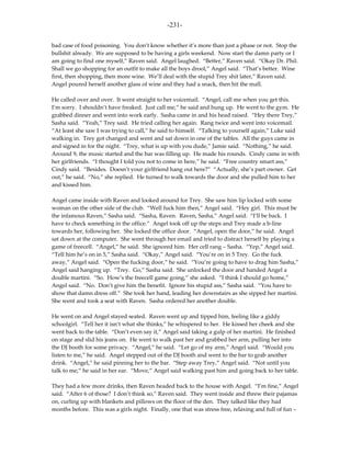 -231-

bad case of food poisoning. You don’t know whether it’s more than just a phase or not. Stop the
bullshit already. We are supposed to be having a girls weekend. Now start the damn party or I
am going to find one myself,” Raven said. Angel laughed. “Better,” Raven said. “Okay Dr. Phil.
Shall we go shopping for an outfit to make all the boys drool,” Angel said. “That’s better. Wine
first, then shopping, then more wine. We’ll deal with the stupid Trey shit later,” Raven said.
Angel poured herself another glass of wine and they had a snack, then hit the mall.

He called over and over. It went straight to her voicemail. “Angel, call me when you get this.
I’m sorry. I shouldn’t have freaked. Just call me,” he said and hung up. He went to the gym. He
grabbed dinner and went into work early. Sasha came in and his head raised. “Hey there Trey,”
Sasha said. “Yeah,” Trey said. He tried calling her again. Rang twice and went into voicemail.
“At least she saw I was trying to call,” he said to himself. “Talking to yourself again,” Luke said
walking in. Trey got changed and went and sat down in one of the tables. All the guys came in
and signed in for the night. “Trey, what is up with you dude,” Jamie said. “Nothing,” he said.
Around 9, the music started and the bar was filling up. He made his rounds. Cindy came in with
her girlfriends. “I thought I told you not to come in here,” he said. “Free country smart ass,”
Cindy said. “Besides. Doesn’t your girlfriend hang out here?” “Actually, she’s part owner. Get
out,” he said. “No,” she replied. He turned to walk towards the door and she pulled him to her
and kissed him.

Angel came inside with Raven and looked around for Trey. She saw him lip locked with some
woman on the other side of the club. “Well fuck him then,” Angel said. “Hey girl. This must be
the infamous Raven,” Sasha said. “Sasha, Raven. Raven, Sasha,” Angel said. “I’ll be back. I
have to check something in the office.” Angel took off up the steps and Trey made a b-line
towards her, following her. She locked the office door. “Angel, open the door,” he said. Angel
sat down at the computer. She went through her email and tried to distract herself by playing a
game of freecell. “Angel,” he said. She ignored him. Her cell rang – Sasha. “Yep,” Angel said.
“Tell him he’s on in 5,” Sasha said. “Okay,” Angel said. “You’re on in 5 Trey. Go the fuck
away,” Angel said. “Open the fucking door,” he said. “You’re going to have to drag him Sasha,”
Angel said hanging up. “Trey. Go,” Sasha said. She unlocked the door and handed Angel a
double martini. “So. How’s the freecell game going,” she asked. “I think I should go home,”
Angel said. “No. Don’t give him the benefit. Ignore his stupid ass,” Sasha said. “You have to
show that damn dress off.” She took her hand, leading her downstairs as she sipped her martini.
She went and took a seat with Raven. Sasha ordered her another double.

He went on and Angel stayed seated. Raven went up and tipped him, feeling like a giddy
schoolgirl. “Tell her it isn’t what she thinks,” he whispered to her. He kissed her cheek and she
went back to the table. “Don’t even say it,” Angel said taking a gulp of her martini. He finished
on stage and slid his jeans on. He went to walk past her and grabbed her arm, pulling her into
the DJ booth for some privacy. “Angel,” he said. “Let go of my arm,” Angel said. “Would you
listen to me,” he said. Angel stepped out of the DJ booth and went to the bar to grab another
drink. “Angel,” he said pinning her to the bar. “Step away Trey,” Angel said. “Not until you
talk to me,” he said in her ear. “Move,” Angel said walking past him and going back to her table.

They had a few more drinks, then Raven headed back to the house with Angel. “I’m fine,” Angel
said. “After 6 of those? I don’t think so,” Raven said. They went inside and threw their pajamas
on, curling up with blankets and pillows on the floor of the den. They talked like they had
months before. This was a girls night. Finally, one that was stress free, relaxing and full of fun –
 
