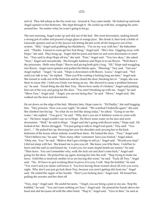-232-

sort of. They fell asleep as the fire went out. Around 4, Trey came inside. He locked up and took
Angel upstairs to her bedroom. She slept through it. He curled up with her, wrapping his arms
around her. No matter what, he wasn’t going to let go.

The next morning, Angel woke up and slid out of the bed. She went downstairs, making herself
a strong pot of coffee and poured a huge glass of orange juice. She drank it, then took a bottle of
Gatorade upstairs and sat in the Jacuzzi tub letting the jets work all the hangover out of her
system. “Shit,” Angel said grabbing her blackberry. “I’m on my way with her,” the babysitter
said. “Thanks. I meant to come get her first thing,” Angel said. “She’s fine. Giggling away with
Hope,” she said. They hung up. Angel slid her jeans and shirt on and went downstairs to meet
her. “Trey said to drop Hope off too,” she said. “Fine,” Angel said. “You two okay,” she asked.
“Sure,” Angel said sarcastically. She brought Addison and Hope in to see Raven. “Well there’s
the princesses. Hello miss Hope,” Raven said giving both girls a hug. “Hi,” Hope said snuggling
into Raven. Angel went upstairs and pulled the blinds open. “Morning,” Trey said. “Get out,”
Angel replied. “Angel,” he said. “Hope is downstairs with Raven. Leave,” Angel said. “Not
until you talk to me,” he replied. “Then you’ll be waiting a fucking long ass time,” Angel said.
She turned to walk out of the bedroom and he closed the door, blocking her in. “Angel, she was
there to cause shit. I told you Cindy was being an ass. She showed to cause a problem between
us,” he said. “Good thing she did then Trey. Shows how easily it’s broken,” Angel said pushing
him out of the way and going for the door. “You aren’t breaking up with me. Angel,” he said.
“Move Trey,” Angel said. “Angel, you are not doing this,” he said. “Move,” Angel said. She
walked out the door and downstairs.

He sat down on the edge of the bed. Minutes later, Hope came in. “Hi Daddy,” she said hugging
him. “Hey princess. How was your night,” he asked. “We watched Cinderella again,” she said.
She climbed into his lap. “So what do we feel like doing today,” he asked. “Going to see the
water,” she replied. “You got it,” he said. “Why don’t you see if Addison wants to come with
us.” He knew Angel couldn’t say no to Hope. He threw some water on his face and went
downstairs. “Well,” he said to Hope. “Angel said she’s going with Raven today,” Hope said. He
looked at her. Raven shrugged. “I’m just going to talk to Angel real quick,” Trey said. “You
don’t…” He picked her up, throwing her over his shoulder and carrying her to the back
bedroom of the house where nobody would hear them. He locked the door. “Trey,” Angel said.
“Don’t believe me,” he said. “How many other ‘customers’ have you fucked,” Angel asked.
“Only one. You,” he said. “Believe that I got a bridge to sell ya,” Angel said. “Would you stop?
I did not sleep with her. She kissed me to piss you off. She knew you’d be there. I told her to
leave and she said no and kissed me. I want you, for some stupid dumb ass reason,” he said.
“Then leave. You can’t remember why, walk the fuck out and don’t come back,” Angel said
going for the door. He picked her up again, leaning her into the wall. “Stop trying to make me
leave. Until this is resolved, neither of us are leaving this room,” he said. “Fuck off Trey,” Angel
said. “No. If I have to quit working there to prove it to you, I will. Stop the bullshit,” he said.
“You won’t and you damn well know it. You love having those women drool all over you every
night. Why don’t you just go fuck them Trey, because you aren’t getting shit from me,” Angel
said. He undid the zipper of her hoodie. “Don’t you fucking dare,” Angel said. He kissed her,
pulling the sweater and her shirt off.

“Trey, stop,” Angel said. He undid her jeans. “Angel, you are being a pain in my ass. Stop the
bullshit,” he said. “You ain’t seen nothing yet Trey,” Angel said. He pinned her hands above her
head and slid her jeans off with the other hand. “Stop it,” Angel said. “Give in then,” he said as
 