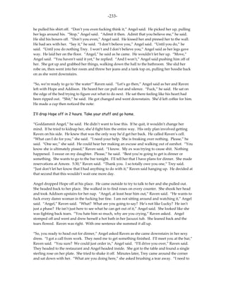 -233-

he pulled his shirt off. “Don’t you even fucking think it,” Angel said. He picked her up, pulling
her legs around his. “Stop,” Angel said. “Admit it then. Admit that you believe me,” he said.
He slid his boxers off. “Don’t you even,” Angel said. He kissed her and pinned her to the wall.
He had sex with her. “Say it,” he said. “I don’t believe you,” Angel said. “Until you do,” he
said. “Until you do nothing Trey. I won’t and I don’t believe you,” Angel said as her legs gave
way. He laid her on the floor. “Angel,” he said as he came. He wouldn’t let her up. “Move,”
Angel said. “You haven’t said it yet,” he replied. “And I won’t,” Angel said pushing him off of
her. She got up and grabbed her things, walking down the hall to the bathroom. She slid her
robe on, then went into her room and threw her jeans and a tank top on, pulling her hoodie back
on as she went downstairs.

“So, we’re ready to go to ‘the water’” Raven said. “Let’s go then,” Angel said as her and Raven
left with Hope and Addison. He heard her car pull out and silence. “Fuck,” he said. He sat on
the edge of the bed trying to figure out what to do next. He sat there feeling like his heart had
been ripped out. “Shit,” he said. He got changed and went downstairs. She’d left coffee for him.
He made a cup then noticed the note:

I’ll drop Hope off in 2 hours. Take your stuff and go home.

“Goddammit Angel,” he said. He didn’t want to lose this. If he quit, it wouldn’t change her
mind. If he tried to kidnap her, she’d fight him the entire way. His only plan involved getting
Raven on his side. He knew that was the only way he’d get her back. He called Raven’s cell.
“What can I do for you,” she said. “I need your help. She is freaking over nothing. Please,” he
said. “One sec,” she said. He could hear her making an excuse and walking out of earshot. “You
know she is ultimately pissed,” Raven said. “I know. My ex was trying to cause shit. Nothing
happened. I swear on my daughter. Please,” he said. “Best you’re going to get is dinner or
something. She wants to go to the bar tonight. I’ll tell her that I have plans for dinner. She made
reservations at Amore. 5:30,” Raven said. “Thank you. I so totally owe you one,” Trey said.
“Just don’t let her know that I had anything to do with it,” Raven said hanging up. He decided at
that second that this wouldn’t wait one more day.

Angel dropped Hope off at his place. He came outside to try to talk to her and she pulled out.
She headed back to her place. She walked in to find roses on every counter. She shook her head
and took Addison upstairs for her nap. “Angel, at least hear him out,” Raven said. “He wants to
fuck every damn woman in the fucking bar fine. I am not sitting around and watching it,” Angel
said. “Angel,” Raven said. “What? What are you going to say? He’s not like Lucky? He isn’t
just a phase? He isn’t just here to see what he can get out of it,” Angel said. She looked like she
was fighting back tears. “You hate him so much, why are you crying,” Raven asked. Angel
stomped off and went and drew herself a hot bath in her Jacuzzi tub. She leaned back and the
tears flowed. Raven was right. With one sentence she summed it all up.

“So, you ready to head out for dinner,” Angel asked Raven as she came downstairs in her sexy
dress. “I got a call from work. They need me to get something finished. I’ll meet you at the bar,”
Raven said. “You sure? We could just order in,” Angel said. “I’ll drive you over,” Raven said.
They headed to the restaurant and Angel headed inside. She got to the table and found a single
sterling rose on her plate. She tried to shake it off. Minutes later, Trey came around the corner
and sat down with her. “What are you doing here,” she asked brushing a tear away. “I need to
 