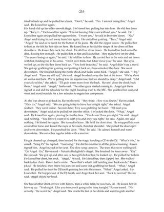 -235-

tried to back up and he pulled her closer. “Don’t,” he said. “No. I am not doing this,” Angel
said. He kissed her again.
His hand slid up her silky smooth thigh. He kissed her, pulling her into him. He slid her dress
up. “Trey, I…” He kissed her again. “I’m not leaving this room without you,” he said. He
kissed her again and pulled her against him. “I want you,” he said in between kisses. “No,”
Angel said trying to pull away from him again. He undid her g-string. “Trey,” Angel said.
“Angel,” he said as he went for the button of his jeans. He slid the zipper down. He pulled her
to him as she felt his hot skin on hers. He kissed her as he slid the straps of her dress off her
shoulders. He kissed her neck, her chest. He slid her dress down. He leaned her back onto the
desk, kissing her stomach. He pulled her to him and kissed her. They made love on the desk.
“I’m never losing us again,” he said. He held her to him. He carried her to the sofa and sat down
with her, holding her in his arms. “Don’t ever think that I don’t love you,” he said. Her eyes
welled up, as she slid her dress back up. “You look beautiful,” he said. Angel didn’t say a word.
She got up, grabbing her g-string and putting it back on, then unlocked the door. She went
downstairs. She finished doing the bottle check and Sasha came back. “Angel,” she said. “Hey,”
Angel said. “Eyes are still red,” she said. Angel brushed away the last of the tears. “We’re short
on vodka and Jack. We’re getting low on tequila rose, but we should be okay,” Angel said. “Did
you talk to him,” she asked. “I’ll grab some more from the back. Haven’t done the check back
there,” Angel said. “Angel,” Sasha said. The other guys started coming in. Angel got them
signed in and did the schedule for the night, handing it off to the MC. She grabbed her coat and
went and stood outside for a few minutes to regain her composure.

As she was about to go back in, Raven showed. “Hey there. How was dinner,” Raven asked.
“Nice try,” Angel said. “We are going to try to have fun tonight right,” she asked. Angel
nodded. They went inside. Seconds later, Trey was grabbing her hand. “I’ll meet you
downstairs,” Angel said as he pulled her into the office. He locked the door. “What,” Angel
said. He kissed her again, pinning her to the door. “You know I love you right,” he said. Angel
said nothing. “You know I want to be with you and only you right,” he said. Again, she said
nothing. He kissed her again. She turned to leave. He held the door shut. He wrapped his arms
around her torso and kissed the nape of her neck, then her shoulder. She pulled the door open
and went downstairs. He punched the door. “Shit,” he said. He calmed himself and went
downstairs. She sat at her regular table with a martini.

He got cleaned up, changed, then headed for the stage, handing a CD to the DJ. “What’s this,” he
asked. “Song #5,” he replied. “Last song.” He did his routine to all the girls screaming. Raven
tipped him. Angel stayed in her seat. The slow song came on. The tears that were welling fell.
“Go Angel. Go,” Raven said – Natasha Bedigfield’s Angel. She brushed the tears away. “Go,”
Raven said. She got up and after one or two girls before her, he looked up. He pulled her to him.
He kissed her chest, her neck. “Angel,” he said. He kissed her, then dipped her. She walked
back to her chair. Raven had a smile. “Now that’s what I call bending over backwards,” Raven
joked. He finished, then threw his jeans on and came out, grabbing her hand. “What,” Angel
said. He pulled her into the DJ booth pinning her into the corner. “What,” Angel asked. He
kissed her. He hopped out of the DJ booth, and Angel took her seat. “Back to normal,” Raven
said. Angel shook her head.

She had another drink or two with Raven, then a while later, he was back on. He kissed her on
his way up. “Yeah right. Like you two aren’t going to be busy tonight,” Raven teased. “No
actually. We won’t be,” Angel said. She drank the last of her drink and went to grab another.
 