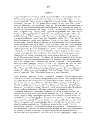 -238-

                                           Chapter 35

Angel woke up the next morning in his bed. She turned and found him sleeping soundly. She
tried to sneak away and he pulled her to him. “Oh no you don’t,” he said. “Figured you were
asleep,” Angel said. “Figured wrong,” he said pulling her back to him tight. “I have to go home
to Addison,” Angel said. “It’s 7am. You got 3 hours of sleep,” he said. “And? I have a house
guest and Addison Trey. I am going home,” Angel said. She broke away from him and threw on
his robe. She went downstairs and grabbed her dress and the rest of her things. She pulled her
dress on. He came down behind her. “Angel,” he said. “I’m going home,” Angel said. “You are
home,” he replied. “Trey, I am going home,” Angel said. She grabbed her heels. “How did you
think you might be getting there,” he asked. “The car,” Angel said grabbing the car keys. She
pulled on her coat. “I’ll drive you,” he said. “Then maybe you shouldn’t be walking around
wearing nothing but your boxers,” Angel said. He pulled her coat off. “Trey,” Angel said. He
kissed her, pinning her into the wall of the kitchen. “I..have…to…go….home,” Angel said in
between kisses. He picked her up wrapping her legs around him again. He held her close and
walked into the den, laying her on his sofa. “I have to go home,” Angel said. “Nope,” he replied.
He slid the dress back off, grabbing the blanket from the sofa’s edge. “Trey,” Angel said. “Not
until you promise me that you’re going to give us a chance. No more making excuses. No more
walking off,” he said. “You can’t see why I said all that can you,” Angel asked. “Because you
want me to be happy. I see that. You don’t see that being with you is what makes me happy.
Sleeping with you, holding you, talking to you, sitting with you. I just want to be with you
period. I don’t care where,” he said. “Trey, I know that you are so enthralled in all this that you
think you love me. I just think that you need time to do the sewing your wild oats thing. I’m
past all that. When you are, if I am around, then we’ll see,” Angel said. “I already sewed them.
How do you think I got Hope? I want you,” he said. “Trey,” Angel said. He kissed her. “You
want me to take you home, fine. But I am your man. End of discussion. Agreed,” he asked.
“Trey,” Angel said. “Either that or you don’t get off this sofa or out of this house until you do,”
he said. “Trey, I have to go home,” Angel said. “Well then,” he said. “What if I say I’ll think
about it,” Angel said. “Then I’ll think about letting you go home,” he replied.

“Fine,” Angel said. “Fine what,” he said. “Fine you win,” Angel said. “This isn’t a game Angel.
I care about you too much to make this a stupid fucking game,” he said. “I am going home okay?
You get what you want. Just remember, be careful what you wish for,” Angel said. He kissed
her. “I don’t want you to go yet,” he said. “Why Trey? Addison’s going to freak,” Angel said.
“Breakfast and a hot shower first,” he said. “Fine. Then we go,” Angel said. “Deal,” he said
kissing her. “Am I allowed to get up,” she asked. He took her hand and kissed it. He picked her
up, carrying her to the hot shower. He pulled his boxers off and hopped in with her.
“Conserving water are we,” Angel asked. She washed her hair and he kissed her chest. She
raised her head back up and he kissed her. She smirked at him. “Can’t blame me can you,” he
teased. He picked her up, wrapping her legs around him and they had sex in the shower. He
finished his shower and she stepped out. “Your jeans are in the closet,” he said. “What do you
mean my jeans,” Angel said. She went to the closet and her jeans and hoodie were in the closet.
“I’m not even going to ask,” Angel said pulling them both on. He came out of the shower and
kissed her, pulling her close to him. “Think I could get used to this,” he said. “Won’t be
happening for a while Trey. I can’t just leave Addison with a babysitter. I’m her full-time mom.
End of discussion,” Angel said. She walked out of the bedroom. He pulled his boxers and jeans
on, grabbing his sweater and pulling it on. Angel walked down the steps and he followed.
“Runners in the front closet,” he said. “How the hell do you have my things here,” Angel asked.
 