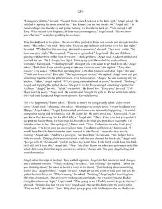 -239-

“Emergency clothes,” he said. “Swiped them when I took her to the falls right,” Angel asked. He
nodded wrapping his arms around her. “You know, you are one sneaky ass,” Angel said. He
handed Angel her blackberry and purse, turning the blackberry back on. “You turned it off?
Trey. What would have happened if there was an emergency,” Angel asked. “Raven knew
you’d be here,” he replied grabbing his car keys.

They headed back to her place. The second they pulled in, Hope ran outside and straight into his
arms. “Hi Daddy,” she said. “Hey baby. Did you and Addison and Raven have fun last night,”
he asked. “We had fun this morning. We made a snowman,” she said. They went inside. “So
how was your night,” Raven asked. “You are so grounded,” Angel said. She saw Addison
playing with her toys on the floor of the den. “Hello princess,” Angel said. Addison smiled and
reached for her. “So, I changed my flight. I’m staying until the end of the weekend next
weekend,” Raven said. “What happened? Thought you were eager to get back to work,” Angel
asked. “Told them I was actually going to take my vacation time,” she replied. “Any other
reason,” Trey asked. “Other than spending time with Miss Addison and Miss Hope,” she said.
“Think you have a fan,” Trey said. “She’s growing on me too,” she replied. Angel went and got
something together for the girls for lunch. Trey followed her. “Angel,” he said walking into the
kitchen. “What,” Angel replied. “What’s going on in that head of yours,” he asked. “Nothing,”
Angel said flipping the grilled cheese. She put it out for Hope and got something together for
Addison. “Angel,” he said. “What,” she replied. He kissed her. “I love you,” he said. “Tell
Hope lunch is ready,” Angel said. He went in and brought the girls in. He sat with them while
they had their lunch and Angel went upstairs. Raven followed.

“So what happened,” Raven asked. “Thanks so much for doing exactly what I didn’t want
done,” Angel said. “Meaning,” she asked. “Meaning you already know. He got his damn way.
Happy,” Angel asked. “Angel, I just wanted you to see what was really happening. He wasn’t
doing what Lucky did or what Jake did. He didn’t lie. He cares about you,” Raven said. “Like
you know that knowing him for all of 3 days,” Angel said. “Okay. I hear you, but you couldn’t
see past the Lucky thing. He bent over backwards to do what you both know was right. He
introduced me to her. She apologized,” Raven said. “Nice. Undermine me why don’t you,”
Angel said. “He loves your ass and you love him. You damn well know it,” Raven said. “I
would have liked to have taken the time I wanted to take Raven. I mean this is so totally
rushing,” Angel said. “And he’s a good guy. Just trust him,” Raven said. “You helped him a
little too much. Getting a little nervous about what else you planned for him to do,” Angel said.
“Just go with it,” Raven said. “Just let me take my damn time. I told him I would take him back,
but I still don’t trust this,” Angel said. “Fine. Just don’t blame me when you get swept away like
what’s her name from that sappy ass movie you love,” Raven said. She gave Angel a hug and
went downstairs.

Angel sat on the edge of her bed. Trey walked upstairs. Angel slid her hoodie off and changed
into a different sweater. “What you doing,” he asked. “Just thinking,” she replied. “What are
you thinking about,” he asked as he felt a lump in his throat. “Just thinking about something
Raven said,” Angel replied. “Angel,” he said. Angel got up and went to walk past him and he
pulled her into his arms. “What’s wrong,” he asked. “Nothing,” Angel replied breaking free.
She went downstairs. The girls were washing up after lunch. “So what are you and Daddy
doing this afternoon Hope,” Angel asked. “Was going to see if Daddy wanted to go to the zoo,”
she said. “Sounds like fun for you two,” Angel said. She put the dishes into the dishwasher.
“Can we dad,” she asked. “Sure. Why don’t you go play with Addison for a bit so Daddy can
 
