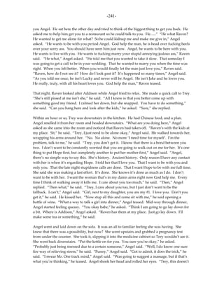 -241-

you Angel. He sat here the other day and tried to think of the biggest thing to get you back. He
asked me to help him get you to a restaurant so he could talk to you. He…..” “He what Raven?
He wanted to get me alone for what? So he could kidnap me and make me give in,” Angel
asked. “He wants to be with you period Angel. God help the man, he is head over fucking heels
over your sorry ass. You should have seen him just now. Angel, he wants to be here with you.
He wants to live with you. He wants to fucking marry your stupid annoying jealous ass,” Raven
said. “He what,” Angel asked. “He told me that you wanted to take it slow. That someday I
was going to get a call to be in your wedding. That he wanted to marry you when the time was
right. When you felt better. When you would finally let the man just love you,” Raven said.
“Raven, how do I not see it? How do I look past it? It’s happened so many times,” Angel said.
“As you told me once, he isn’t Lucky and never will be Angel. He isn’t Jake and he loves you.
He really, truly, with all his heart loves you. God help the man,” Raven teased.

That night, Raven looked after Addison while Angel tried to relax. She made a quick call to Trey.
“She’s still pissed at me isn’t she,” he said. “All I know is that you better come up with
something good my friend. I calmed her down, but she snapped. You have to do something,”
she said. “Can you hang here and look after the kids,” he asked. “Sure,” she replied.

Within an hour or so, Trey was downstairs in the kitchen. He had Chinese food, and a plan.
Angel smelled it from her room and headed downstairs. “What are you doing here,” Angel
asked as she came into the room and noticed that Raven had taken off. “Raven’s with the kids at
my place. Sit,” he said. “Trey, I just need to be alone okay,” Angel said. He walked towards her,
wrapping his arms around her. “No. No alone. No more ‘I need time for myself’. I’m the
problem, talk to me,” he said. “Trey, you don’t get it. I know that there is a bond between you
two. I don’t want to be constantly worried that you are going to walk out on me for her. It’s one
thing to put Hope first, but completely another to put her mother first,” Angel said. “Angel,
there’s no simple way to say this. She’s history. Ancient history. Only reason I have any contact
with her is when it’s regarding Hope. I told her that I love you. That I want to be with you and
only you. That the late night stupidness calls are done. That I want Hope to be with me full time.
She said she was making a last effort. It’s done. She knows it’s done as much as I do. I don’t
want to be with her. I want the woman that’s in my damn arms right now God help me. Every
time I think of walking away it kills me. I care about you too much,” he said. “Then,” Angel
replied. “Then what,” he said. “Trey, I care about you too, but I just don’t want to be the
fallback. I can’t,” Angel said. “Girl, next to my daughter, you are my #1. I love you. Don’t you
get it,” he said. He kissed her. “Now stop all this and come sit with me,” he said opening a
bottle of wine. “What a way to talk a girl into dinner,” Angel teased. Mid-way through dinner,
Angel started feeling queasy. “You okay babe,” he asked. “Think I am going to go lay down for
a bit. Where is Addison,” Angel asked. “Raven has them at my place. Just go lay down. I’ll
make some tea or something,” he said.

Angel went and laid down on the sofa. It was an all to familiar feeling she was having. She
knew that there was a possibility, but now? She went upstairs and grabbed a pregnancy test
from under the counter. She took it, slipping it into the medicine cabinet so Trey wouldn’t see it.
She went back downstairs. “Put the kettle on for you. You sure you’re okay,” he asked.
“Probably just being stressed due to a certain someone,” Angel said. “Well, I do know one sure
fire way of relieving stress,” he said. “Funny,” Angel said. “Got to admit, it does the trick,” he
said. “I swear Mr. One track mind,” Angel said. “Was going to suggest a massage, but if that’s
what you’re thinking,” he teased. Angel shook her head and rolled her eyes. “Trey, this doesn’t
 