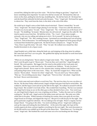 -243-

around him, sliding her skirt up to her waist. “We do have things to get done,” Angel said. “I
know something more important,” he said as he slid her sweater off. He kissed her, then sat
down on the chair, pulling her into his lap, straddling him. He slid her heels off. He kissed her
and she heard him unbuckle his belt and undo his jeans. “Trey,” Angel said. He kissed her again
to silence her. They went from the chair, to the desk, to the sofa of the office.

He curled up in Angel’s arms as their limbs stayed entwined. “Damn I missed this,” he said.
“Trey,” Angel said. He raised a finger placing it over her lips. “I have two calls this afternoon.
I’ll meet you at your place,” he said. “Trey,” Angel said. “No. I will meet you at the house at 5,”
he said. “No doddling,” he teased. Minutes later, his cell went off. Angel saw the caller ID. She
tried to squirm away from him. He held her to him. “No. I can’t. I have plans tonight…..
seriously, why are you calling and asking me to do it. Do it yourself,” he said as he hung up.
“Trey,” Angel said. “No. She’s making excuses. I promised you something and I am not going
back on it. End of discussion,” he said kissing her again. Angel slipped out of his grasp and got
re-dressed then finished her paperwork. He slid his boxers and jeans on. “Angel,” he said.
“Trey, I have to get this done,” she said. “Fine,” he said. He walked over, kissed her, then
headed downstairs to do a liquor count.

Angel headed out a while later, doing the bank run, and stopping at the drug store for saltines.
She came back and Trey’s car was gone. She grabbed the laptop and decided to work from home
the rest of the afternoon.

“What are you doing home,” Raven asked as Angel came inside. “Flu,” Angel replied. “Shit.
Don’t want the girls to get it,” Raven said. “Trust me they can’t catch this,” Angel thought to
herself. She went upstairs. She logged into her email as she pulled on her track pants and
sweatshirt. There was a note from Lucky. He wanted to see Addison. “If only you knew,”
Angel said to herself. Raven came in a few minutes later, tucking Addison into bed for a nap,
and putting Hope down in the extra room. “Okay. So, found the wrapper for it. What was the
answer,” Raven asked. “Answer for what,” Angel said. “You are aren’t you,” Raven asked.
“Shut up. I’m not telling anyone okay,” Angel said. “Not even him,” she asked. Angel shook
her head. Raven went downstairs.

Five o’clock came and went without a word from Trey. The next two days, he was a no-show at
the bar. By the time Friday rolled around, Angel’s temper had gone from bad to serial killer. She
walked in, did the liquor count and set up the tills for the night. He walked in around 8 with his
bag in hand. She wouldn’t even look at him. She avoided him if anything. The bar was rammed
and Angel had to keep an eye on the other guys as they decided to have a few. Trey went to go
on, and Angel tried to figure out a way of getting out of there. “Ladies, the man you’ve all been
waiting for,” the MC said. Angel went for the ladies room and was sick. She came out a little
while later to his glare. Within minutes of finishing his routine, there were girls all over him.
Angel found an envelope, and slipped the ring in it. She put it in with his pay for the night. One
girl in particular caught her attention. He was talking to her all night. Wasn’t a regular, but her
temper flared. “I’m going to the office. You need something call me,” Angel said walking out
and up the steps and locking the door behind her. At the end of the night, she’d got all the
weekly paperwork done, and put together everything for the next night. She went downstairs to
do the tills and he was cuddled up to the girl on the dance floor. “Hand these out. I’m doing the
count,” Angel said. She finished the count and came out as he was heading into the change
 