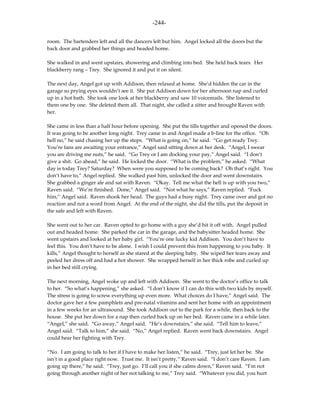 -244-

room. The bartenders left and all the dancers left but him. Angel locked all the doors but the
back door and grabbed her things and headed home.

She walked in and went upstairs, showering and climbing into bed. She held back tears. Her
blackberry rang – Trey. She ignored it and put it on silent.

The next day, Angel got up with Addison, then relaxed at home. She’d hidden the car in the
garage so prying eyes wouldn’t see it. She put Addison down for her afternoon nap and curled
up in a hot bath. She took one look at her blackberry and saw 10 voicemails. She listened to
them one by one. She deleted them all. That night, she called a sitter and brought Raven with
her.

She came in less than a half hour before opening. She put the tills together and opened the doors.
It was going to be another long night. Trey came in and Angel made a b-line for the office. “Oh
hell no,” he said chasing her up the steps. “What is going on,” he said. “Go get ready Trey.
You’re fans are awaiting your entrance,” Angel said sitting down at her desk. “Angel, I swear
you are driving me nuts,” he said. “Go Trey or I am docking your pay,” Angel said. “I don’t
give a shit. Go ahead,” he said. He locked the door. “What is the problem,” he asked. “What
day is today Trey? Saturday? When were you supposed to be coming back? Oh that’s right. You
don’t have to,” Angel replied. She walked past him, unlocked the door and went downstairs.
She grabbed a ginger ale and sat with Raven. “Okay. Tell me what the hell is up with you two,”
Raven said. “We’re finished. Done,” Angel said. “Not what he says,” Raven replied. “Fuck
him,” Angel said. Raven shook her head. The guys had a busy night. Trey came over and got no
reaction and not a word from Angel. At the end of the night, she did the tills, put the deposit in
the safe and left with Raven.

She went out to her car. Raven opted to go home with a guy she’d hit it off with. Angel pulled
out and headed home. She parked the car in the garage, and the babysitter headed home. She
went upstairs and looked at her baby girl. “You’re one lucky kid Addison. You don’t have to
feel this. You don’t have to be alone. I wish I could prevent this from happening to you baby. It
kills,” Angel thought to herself as she stared at the sleeping baby. She wiped her tears away and
peeled her dress off and had a hot shower. She wrapped herself in her thick robe and curled up
in her bed still crying.

The next morning, Angel woke up and left with Addison. She went to the doctor’s office to talk
to her. “So what’s happening,” she asked. “I don’t know if I can do this with two kids by myself.
The stress is going to screw everything up even more. What choices do I have,” Angel said. The
doctor gave her a few pamphlets and pre-natal vitamins and sent her home with an appointment
in a few weeks for an ultrasound. She took Addison out to the park for a while, then back to the
house. She put her down for a nap then curled back up on her bed. Raven came in a while later.
“Angel,” she said. “Go away,” Angel said. “He’s downstairs,” she said. “Tell him to leave,”
Angel said. “Talk to him,” she said. “No,” Angel replied. Raven went back downstairs. Angel
could hear her fighting with Trey.

“No. I am going to talk to her if I have to make her listen,” he said. “Trey, just let her be. She
isn’t in a good place right now. Trust me. It isn’t pretty,” Raven said. “I don’t care Raven. I am
going up there,” he said. “Trey, just go. I’ll call you if she calms down,” Raven said. “I’m not
going through another night of her not talking to me,” Trey said. “Whatever you did, you hurt
 
