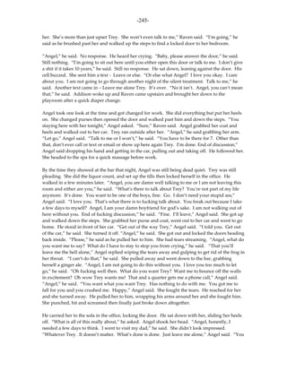 -245-

her. She’s more than just upset Trey. She won’t even talk to me,” Raven said. “I’m going,” he
said as he brushed past her and walked up the steps to find a locked door to her bedroom.

“Angel,” he said. No response. He heard her crying. “Baby, please answer the door,” he said.
Still nothing. “I’m going to sit out here until you either open this door or talk to me. I don’t give
a shit if it takes 10 years,” he said. Still no response. He sat down, leaning against the door. His
cell buzzed. She sent him a text - Leave or else. “Or else what Angel? I love you okay. I care
about you. I am not going to go through another night of the silent treatment. Talk to me,” he
said. Another text came in – Leave me alone Trey. It’s over. “No it isn’t. Angel, you can’t mean
that,” he said. Addison woke up and Raven came upstairs and brought her down to the
playroom after a quick diaper change.

Angel took one look at the time and got changed for work. She did everything but put her heels
on. She changed purses then opened the door and walked past him and down the steps. “You
staying here with her tonight,” Angel asked. “Sure,” Raven said. Angel grabbed her coat and
heels and walked out to her car. Trey ran outside after her. “Angel,” he said grabbing her arm.
“Let go,” Angel said. “Talk to me or I won’t,” he said. “You have to be there for 7. Other than
that, don’t ever call or text or email or show up here again Trey. I’m done. End of discussion,”
Angel said dropping his hand and getting in the car, pulling out and taking off. He followed her.
She headed to the spa for a quick massage before work.

By the time they showed at the bar that night, Angel was still being dead quiet. Trey was still
pleading. She did the liquor count, and set up the tills then locked herself in the office. He
walked in a few minutes later. “Angel, you are damn well talking to me or I am not leaving this
room and either are you,” he said. “What’s there to talk about Trey? You’re not part of my life
anymore. It’s done. You want to be one of the boys, fine. Go. I don’t need your stupid ass,”
Angel said. “I love you. That’s what there is to fucking talk about. You freak out because I take
a few days to myself? Angel, I am your damn boyfriend for god’s sake. I am not walking out of
here without you. End of fucking discussion,” he said. “Fine. I’ll leave,” Angel said. She got up
and walked down the steps. She grabbed her purse and coat, went out to her car and went to go
home. He stood in front of her car. “Get out of the way Trey,” Angel said. “I told you. Get out
of the car,” he said. She turned it off. “Angel,” he said. She got out and locked the doors heading
back inside. “Please,” he said as he pulled her to him. She had tears streaming. “Angel, what do
you want me to say? What do I have to stay to stop you from crying,” he said. “That you’ll
leave me the hell alone,” Angel replied wiping the tears away and gulping to get rid of the frog in
her throat. “I can’t do that,” he said. She pulled away and went down to the bar, grabbing
herself a ginger ale. “Angel, I am not going to do this without you. I love you too much to let
go,” he said. “Oh fucking well then. What do you want Trey? Want me to bounce off the walls
in excitement? Oh wow Trey wants me! That and a quarter gets me a phone call,” Angel said.
“Angel,” he said. “You want what you want Trey. Has nothing to do with me. You got me to
fall for you and you crushed me. Happy,” Angel said. She fought the tears. He reached for her
and she turned away. He pulled her to him, wrapping his arms around her and she fought him.
She punched, hit and screamed then finally just broke down altogether.

He carried her to the sofa in the office, locking the door. He sat down with her, sliding her heels
off. “What is all of this really about,” he asked. Angel shook her head. “Angel, honestly, I
needed a few days to think. I went to visit my dad,” he said. She didn’t look impressed.
“Whatever Trey. It doesn’t matter. What’s done is done. Just leave me alone,” Angel said. “You
 