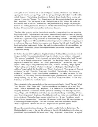 -246-

don’t get it do you? I went to talk to him about you,” Trey said. “Whatever Trey. The bar is
opening in 5 minutes. Just go,” Angel said. She got up, slipping her heels back on and went to
unlock the door. “We’re talking about this once the bar is closed. I called Raven to come get
your car. I’m driving,” he said. “Trey, I can drive myself. I’m going to just go home and go to
bed,” Angel said. “No. We’re going to talk. No fighting me on this,” he said. He pulled her
back into his arms on the sofa. He kissed her. She pushed him away, and got up, pulling her
heels on and walking downstairs. She ducked into the ladies room and splashed cold water on
her face. She came out a few minutes later and opened the doors.

The place filled up pretty quickly. According to a regular, news was that there was something
happening tonight. Trey came out a few minutes later and kissed Angel, then went to get ready
for the show. “Ladies, tonight’s his last night. Send him off with a smile….” Trey took the stage.
“What the,” Angel said walking over to the DJ booth and talking to the MC. “What do you mean
last night,” Angel asked. “He’s decided he’s not dancing anymore. Said that it’s only going to be
a professional thing now. Just the boss man, no more dancing,” the MC said. Angel left the DJ
booth and walked back towards the bar. She made herself a mixed juice drink resembling a sex
on the beach. He finished, grabbed his things and headed towards the change room, kissing
Angel on his way by.

By the time the end of the night came, Angel had finished the tills and liquor count and most of
the guys had left. Trey came out, putting his bag down by the bar and sat down with Angel.
“Nice surprise,” Angel said. “Was trying to tell you before baby. I meant what I said,” he said.
“Trey, if you’re doing it to impress me,” Angel said. “No. I’m doing it for us. Us is more
important to me than this,” he said. “So, I have a question for you.” “What’s that Trey,” Angel
replied. “What are you doing on Saturday next week,” he asked. “Working,” Angel replied.
“Sasha’s taking care of the bar. What are you doing,” he asked again. “Spending time with
Addison,” Angel replied. He shook his head. “What,” Angel asked. “We’re going out. You and
me, just us,” he said. “Oh really,” Angel said. He nodded. “If you think so, then you go on
thinking it,” Angel said. She got up and put the glasses away. “I’m taking you home. No more
distraction,” he said coming up behind her and taking the glasses from her hands. “Still doesn’t
change anything Trey. It’s done,” Angel said. “Not if I can bloody well help it,” he said. They
left, locked up and headed back to her place.

She went upstairs to her room and slipped the pamphlets out of sight. “Angel,” he said. “What
Trey? I’m tired. What,” Angel said. “Do you want to know why I went to talk to him,” Trey
asked. “None of my business Trey,” Angel said. “It is. I went to talk to him about us. He knows
me pretty damn well. I went to ask him his opinion on something I was thinking,” Trey said.
“And,” Angel said. “And he told me to follow my damn heart and stop over-thinking it,” Trey
said. “Interesting advice,” Angel said. She slid her dress off and pulled her sweatshirt on. It was
the one he loved. The one he always wanted to steal from her. “It was. Think I may actually
listen to his old ass more often,” Trey replied. He sat down beside Angel. He knew Addison and
Raven were gone and at his place. “Give me 15 minutes, then come downstairs,” he said.
“Why,” Angel asked. “Humor me,” he said. Angel rolled her eyes then agreed.

He went downstairs to set everything up. The candles were lit, the fire in the fireplace. The
blanket and pillows were by the fire. He sat down on the sofa. He looked into the fireplace and
gave himself a pep talk like his dad would have. “Trey,” Angel said. “Come down,” he replied.
 