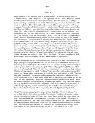 -247-

                                           Chapter 36

Angel walked in to find her living room lit up with candles. The fire was lit in the fireplace.
“Come sit,” he said. “Trey,” Angel said. “Talk. I promise,” he said. “Fine,” Angel said. She sat
down beside him on the blankets. “Don’t get me wrong. All of this is nice, but…” “Angel,
there’s something I need to talk to you about. It kills me seeing you upset. There’s no reason for
you to be mad at me. I know I should have been here, but I’m here now. I don’t want to leave
ever again. You are the only damn reason why I actually smile. The only reason I have to other
than Hope and Addison. I know this whole thing has been a damn rollercoaster. I want to get
off the ride. I want the smooth sailing one instead. I want to be with you and Addison. I love
you and your crazy ass. Ever since I met you, you’ve fought me every damn step. I know that
Lucky and Jake have fucked you up, but I won’t. I can’t. I love you too much. I want you to be
happy – with me. No more sleeping by yourself. No more fighting and going to bed mad for 3
days. Me and you. I love you more than anything, I love Addison like she’s my own, and I don’t
ever want to be without you again,” he said. “Trey,” Angel said as tears filled her eyes. He
grabbed something from his pocket. “Trey,” Angel said as she looked at him. “Would you
promise to love me forever, if I promised to love you? If I promised to try to always make you
happy, would you marry me,” he said. “Trey,” Angel said. He slipped the ring on her finger.
“Say yes baby,” he said. Tears streamed. She didn’t even look at the ring. She looked down
knowing that he had to be told. “What do you think baby,” she silently said to herself. Angel
nodded. He kissed her, pulling her close. “Trey,” Angel said. “No matter what I have to do, I
will never ever screw this up again,” he said. She decided not to say anything.

They fell asleep by the fire and Angel was still quiet. He never asked why. Once he was asleep,
Angel went upstairs and pulled on her track suit and curled up in her bed with the door locked.
He woke up and found her gone. He shook his head and went back to sleep. In the morning, he
walked upstairs and found her getting changed. “Where did you go last night,” he said. “Just
slept up here,” Angel said. “Okay. First the silent treatment, now you won’t even sleep with me.
What the hell is going on,” he asked. “Nothing,” Angel said. She went to go downstairs and he
blocked her. “You’re telling me or you are staying in this room until you do,” he said. “Trey, just
leave it be,” Angel said. “You know what I spent this entire week doing? I talked to my dad, I
talked to your dad, I spent all week getting up the nerve to ask you and you walk the hell off,” he
said. “Just leave it alone Trey,” Angel said. She finished making the bed and sat down. “Angel,
tell me what’s going on. You’ve been acting weird for days,” he said. “Trey, I am going through
shit okay. I just need some alone time,” Angel said. “Fine. You want to be alone, be alone,” he
said walking out, pulling his jeans on and leaving. He walked out the door and walked past
Raven. “You okay,” she asked. “No,” Trey replied. He walked past her and pulled off.

“Angel,” Raven said as Angel grabbed ginger ale from the fridge. “What,” Angel said. “He
stormed the hell off. Don’t tell me you said no,” Raven said. “I said yes. He’s pissed because I
won’t tell him why I am pissed off,” Angel said. “And,” Raven replied. She pulled out the pre-
natal vitamins and took one. “Are you serious,” Raven said. Angel nodded. “I don’t want to
make him do this Raven. I don’t want to go through the whole thing that Lucky and I did again.
It’s not going to be the damn reason,” Angel said. She walked upstairs and locked her bedroom
door. Trey came back in the side door and heard it all. He sat down on the side steps. Raven
went upstairs and put Addison down in her playpen and went outside to talk to Trey.
 