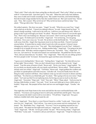 -248-

“That’s why? That’s why she’s been acting like an idiot all week? That’s why? What’s so wrong
with it? I want more kids. I just don’t get it,” Trey said. “When her and Lucky had Addison,
they were at odds and it made everything worse. She couldn’t trust him, and started thinking
that she’d made a huge mistake but by then she couldn’t back out. She’s just scared Trey,” Raven
said. “Fine. She’s scared. Why not let me in? Why not let me know and let me help,” Trey
asked. “Then go talk to her,” Raven said.

He walked upstairs. Her door was open. “Angel,” he said. “What do you want Trey,” Angel
said curled up on the bed. “I heard you talking to Raven,” he said. Angel shook her head. “It
doesn’t change anything. I still want to be with you. I still love you and always will. What’s it
going to take to get it through your head,” he asked. “Because I don’t know if I can do this again
Trey. That’s why I am freaking out. Because I am scared. I don’t want to go through that crap
all over again. It’s better just to not do this,” Angel said. “I’m not leaving. I’m not going
anywhere. I love your crazy ass,” he said. He sat down on the bed beside her. “I’m not going to
walk away from this. Angel, that ring means more to me than you think. I haven’t married
anyone before. It means that no matter what I want to be with you period. It doesn’t mean
changing my mind in a year or two,” Trey said. “But what happens if you do Trey? Addison’s
enough to try to handle all on my own. Adding another baby,” Angel said. “I’m going to be here
no matter what. Will take a serious surgeon to remove me,” he teased. “Trey,” Angel said. “I
love you. Get used to it,” he said as he leaned over and kissed her. He pulled her into his arms.
“Now, did you mean that yes,” he asked. “Yes,” Angel said. “Then why are you sitting up here?
We have people to tell,” he teased. He kissed her again and then came downstairs.

“I guess you’re feeling better,” Raven said. “Getting there,” Angel said. “So what did you two
do last night,” Raven asked. “Like you don’t already know what he planned to do,” Angel
teased. “I see the sense of humor is back,” Raven said. “Ha ha very funny,” Angel replied. “So
do you think you should maybe call your family and tell them,” Raven asked. “Think someone
already took care of that,” Angel said. “Call them,” Raven said. Angel grabbed the cordless and
put them on speakerphone and told everyone. Call after call. Everyone finally knew the one
thing he really wanted to tell them. Once Addison woke up, he took everyone to dinner and they
told Hope. “So what do you think baby girl,” he asked. “She’s going to be my new mom,” Hope
asked. “Let’s just say that I’m not replacing mom, but loving you just as much as she does,”
Angel said. “Awesome,” Hope said. “And,” Trey said. “More,” Hope asked. “And you may be
having a little brother or sister,” Trey said. “Cool. So me and Addy get to have a little sister or
brother,” Hope said. She jumped off her chair and ran over and hugged Angel. “Goodie,” she
said.

That night they took Hope home to her mom and told her the news and headed home with
Addison. “You know you’re going to have to call Lucky and tell him and the girls,” Trey said.
The one person she didn’t want to tell or even talk to. “I’ll call him,” Angel said. Trey gave
Addison a bubble bath while Angel made the call.

“Hey,” Angel said. “Now there’s a voice I haven’t heard in a while,” Lucky said. “I have some
news for you,” Angel said. “Don’t tell me. You came to your senses and are coming back,” he
teased. “No. Remember Trey,” Angel said. “You two? You’re not getting married are you,”
Lucky asked. “He asked me last night and I said yes,” Angel said. “Holy shit,” Lucky said.
“And,” Angel said. “Oh shit. Let me get a drink,” he said. “We’re having a baby,” Angel said.
“Well then,” Lucky said. “I wanted to call you and tell you,” Angel said. “I hope he makes you
 