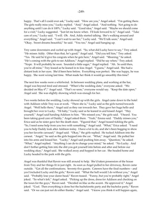 -249-

happy. That’s all I could ever ask,” Lucky said. “How are you,” Angel asked. “I’m getting there.
The girls really miss you,” Lucky replied. “And,” Angel asked. “And nothing. Not going to do
anything until I can do it 100%,” Lucky said. “Good idea,” Angel said. “Maybe we should come
for a visit,” Lucky suggested. “Just let me know when. I’ll look forward to it,” Angel said. “Take
care of you,” Lucky said. “I will. Oh. And, Addy started talking. She’s walking around and
everything,” Angel said. “I can’t wait to see her,” Lucky said. “We’ll talk soon,” Angel said.
“Okay. Sweet dreams beautiful,” he said. “You too,” Angel said hanging up.

Trey came downstairs and curled up with Angel. “So, what did Lucky have to say,” Trey asked.
“He misses Addy. Other than that, he’s good,” Angel said. “Did you tell him,” Trey asked.
“Yes. He said he’d give his congrats when he gets here,” Angel said. “Meaning,” he asked.
“He’s coming with the girls to see Addison,” Angel replied. “Did he say when,” Trey asked.
“Nope. It will probably be soon. Sounded a little eager,” Angel replied. “Ah. So until then,
you’re all mine,” Trey teased as he leaned in to kiss Angel. “I guess,” Angel said. She had a
distant look in her eyes. She’d been here before. Everything was perfect. She was happy, he was
happy. She went wrong last time. What made her think it would go smoothly this time?

The next few weeks were a whirlwind. In between wedding plans, and working at the bar,
Angel was beyond tired and stressed. “When’s the wedding date,” everyone asked. “We
decided on May 6th,” Angel said. “That’s so soon,” everyone would say. “Keep the date open,”
Angel said. She was slightly showing which was enough for her.

Two weeks before the wedding, Lucky showed up with the girls. Angel came down to the hotel
with Addison while Trey was at work. “There she is,” Lucky said as the girls turned towards
Angel. “Well hello there,” Angel said as they ran towards her. They gave her hugs hello and
brought her over to Lucky. “Hi baby,” Lucky said as he leaned in and kissed Angel. “Hey
yourself,” Angel said handing Addison to him. “We missed you,” the girls said. “I heard. You
been taking good care of Daddy,” Angel asked them. “Yeah,” Emma said. “Daddy misses you,”
Erica said as he sister gave her the death stare. “Figured that,” Angel teased tickling the girls.
“So, I need some help from you two with something,” Angel said. “What,” Erica asked. “I need
you to help Daddy look after Addison today. I have a lot to do, and she’s been begging to show
you her favorite carousel,” Angel said. “Okay,” the girls replied. He tucked Addison into the
carseat. “Angel,” he said as the girls hopped into the car. “What,” Angel said. He pulled her
into his arms and kissed her. “Lucky,” Angel said pushing him away. “Question,” he asked.
“What,” Angel replied. “Anything I can do to change your mind,” he asked. “No Lucky. And
don’t bother getting him into the shit you got yourself into before and after and before our
wedding okay,” Angel said. She walked away and hopped in her car. She headed home and
Lucky headed to the park with the girls.

Angel was thankful that Raven was still around to help. She’d taken possession of the house
from Trey and her things fit in just right. As soon as Angel pulled in her driveway, Raven came
outside. “Got all the confirmations. Seventy-five guests. Caterers have the final numbers – and
yes I included Lucky and the girls,” Raven said. “What the hell would I do without you,” Angel
said. “Probably lose your damn head,” Raven teased. “Funny, but you’re probably right,” Angel
joked. “So what’s left,” Angel asked. “Picking up the dress, dress for Addison and checking on
the tuxes for the guys,” Raven said. “Decided on lilac as the accent. He approved it,” Angel
joked. “Cool. Then everything is done but the bachelorette party and the bachelor party,” Raven
said. “Or we can just not do either thanks,” Angel said. “I know you think it will happen again,
 