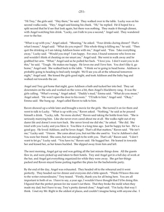 -251-

“Hi Trey,” the girls said. “Hey there,” he said. They walked over to the table. Lucky was on his
second vodka soda. “Hey,” Angel said kissing his cheek. “Hi,” he replied. He’d hoped for a
split second that he’d see that look again, but there was nothing. They made it through dinner,
with Angel watching him drink. “Lucky, can I talk to you a second,” Angel said. They wandered
over to the bar.

“What is up with you,” Angel asked. “Meaning,” he asked. “Four drinks during dinner? That’s
what I mean,” Angel said. “What do you expect? This whole thing is killing me,” he said. “Then
quit the drinking or I am taking Addison home with me,” Angel said. “Fine. Take everything
away,” Lucky said. “Would you stop? I am happy. For once, I found someone who loves me
and wouldn’t think of cheating on me smart ass,” Angel said. She went to walk away and he
grabbed her arm. “What,” Angel said as he pulled her back. “I love you. I don’t want you to do
this,” he said. “Tough. He makes me happy. He loves me and I love him. You don’t like it, go
home,” Angel said. She walked back to the table. “I think we’re going to head home. Addison is
probably going to heading to bed early tonight. We’ll see you all at the rehearsal tomorrow
night,” Angel said. She kissed the girls good night, and took Addison and the baby bag and
walked out towards the car.

Angel and Trey got home that night, gave Addison a bath and tucked her into bed. They sat
downstairs on the sofa and worked on the vows a bit, then Angel’s blackberry rang. It was the
girls calling. “What’s wrong,” Angel asked. “Daddy’s mad,” Emma said. “What do you mean,”
Angel asked. “He won’t open the door to his room.” “I’ll talk to him,” Angel said. “Okay,”
Emma said. She hung up. Angel called Raven to talk to him.

Raven showed up a while later and brought a movie for the girls. She turned it on for them and
went to talk to Lucky. “What is up with you,” Raven asked. “Nothing,” he said as he poured
himself a drink. “Lucky, talk. No more alcohol,” Raven said taking the bottle from him. “She is
seriously marrying him. Like she never even cared about me at all. She walks right out of my
damn life and doesn’t even turn back. She never loved me did she,” he asked. “She did. She
tried with you Lucky and you blew it. You blew it a long time ago. Just be happy for her. He’s a
good guy. He loved Addison, and he loves Angel. That’s all that matters,” Raven said. “He isn’t
me,” Lucky said. “I know. She cares about you, but not like she used to. You’re Addison’s dad.
You were her friend. She cares, but not enough to be with you. That’s all,” Raven said. “I don’t
want to let go,” Lucky said. “You have to,” Raven said. He hugged her. He leaned in towards
her and kissed her, as her knees buckled. She slipped away from him and left.

The next morning, Angel got up and was getting all the last minute things done. All the guests
flew in, and were picked up and taken to their hotels. Trey and Angel got in a full day of work at
the bar, and Angel got everything organized for while they were away. She got her things
packed and Raven stayed home putting together the plans for the bachelorette party.

By the end of the day, Angel was exhausted. They headed off to the rehearsal and it went
perfectly. They headed out for dinner and everyone did a little speech. “Think I’ll leave this one
to the writer extraordinaire,” Trey teased. “Firstly, thank you for all being here. You are all
important to both of us. I have to say, a year ago, I wouldn’t have thought that I’d be doing this.
I figured that the perfect person for me wasn’t out there. That they broke the mold when they
made my dad, but I have to say, Trey’s pretty darned close,” Angel said. “I’m lucky that way I
think. I met my Mr. Right in the oddest of places, and couldn’t imagine being with anyone else. I
 