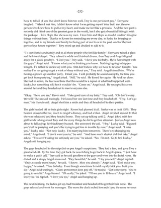 -252-

have to tell all of you that don’t know him too well, Trey is one persistent guy.” Everyone
laughed. “When I met him, I didn’t know what I was getting myself into, but I met the one
person who knew how to pull at my heart, and make me feel like a princess. And the best part is
not only did I find one of the greatest guys in the world, but I also got a beautiful little girl with
the package. I love Hope like she was my own. I love him and Hope so much I couldn’t imagine
things without them. Thanks to Raven for reminding me every day, to Sasha for bringing us
together, and to my friends and family for being part of our lives in the past, and for the best
parts of our future together.” Trey stood up and decided to add to it.

“To our friends and family and to all those people who feel like family.” Everyone raised a glass
and he kissed Angel. They relaxed a while and finished dinner, then Trey and Angel slipped
away for a quick goodbye. “I love you,” Trey said. “I love you too baby. Have fun tonight with
the guys,” Angel said. “I know what you’re thinking you know. Nothing’s going to happen
tonight. I’d rather be curled up with you. Still don’t know why we have to be apart tonight. You
realize I’m not going to get a wink of sleep without you,” Trey said. Angel kissed him. “We’re
having a grown up slumber party. I trust you. I will probably be sound asleep by the time you
get back from partying,” Angel joked. “Still,” he said. He kissed her again. He held her close.
She had to admit, the fear was there that this would be a repeat of what had happened with
Lucky, but something told her it wouldn’t be. “Come on,” Angel said. He wrapped his arms
around her and they headed out to meet everyone else.

“Okay. There you are,” Raven said. “Take good care of my baby,” Trey said. “Oh don’t worry.
We will,” Raven said teasingly. He kissed her one last time and they headed off. “Trey. Let’s go
man,” his friends said. Angel shot him a smile and they all headed off to their parties.

The girls headed off to their girls night. Raven had planned it all. Sasha was in on it 100%. They
headed down to the bar, much to Angel’s dismay, and had a blast. Angel decided around 11 that
she was exhausted and they headed home. They sat up talking until 2. Angel joked with her
girlfriends talking about Trey and the crazy things he did to get her attention. Just as Angel was
about to fall asleep, her blackberry buzzed. She answered the call. “Hey,” Lucky said. “Figured
you’d all be partying and you’d be trying to get him in trouble by now,” Angel said. “I miss
you,” Lucky said. “Not now Lucky. I’m marrying him tomorrow. There’s no changing my
mind,” Angel said. “I don’t want you to,” he said. “And how much alcohol did that take,” Angel
asked. “You aren’t taking me seriously are you,” he asked. “No. I’m not. Go to bed Lucky,”
Angel said hanging up.

The guys headed off to the strip club as per Angel’s suspicions. They had a few, and gave Trey a
great send-off. By the time they got back, he was itching to go back to Angel’s place. “I just have
to make a quick call,” Trey said as he said goodbye to the guys and went into his hotel room. He
dialed and a sleepy Angel answered. “Hey beautiful,” he said. “Hey yourself,” Angel replied.
“Only a couple more hours,” he said. “I know. Miss you already,” Angel said. “Do I make you
happy,” he asked. “You do baby. Even though sometimes I could royally kick your butt, you
do,” Angel said teasingly. “Guess persistence does pay off,” he teased. “Get some sleep. You’re
going to need it,” Angel teased. “Oh really,” he joked. “I’ll see you in 10 hours,” Angel said. “I
love you,” he replied. “I love you too,” Angel said hanging up.

The next morning, the ladies got up, had breakfast and headed off to get their hair done. The
guys relaxed and went for massages. The more the clock inched towards 1pm, the more nervous
 