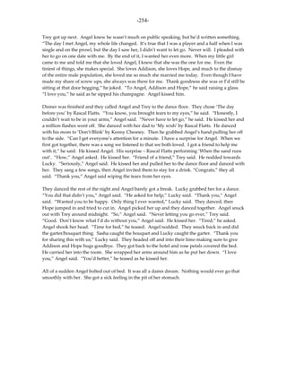 -254-

Trey got up next. Angel knew he wasn’t much on public speaking, but he’d written something.
“The day I met Angel, my whole life changed. It’s true that I was a player and a half when I was
single and on the prowl, but the day I saw her, I didn’t want to let go. Never will. I pleaded with
her to go on one date with me. By the end of it, I wanted her even more. When my little girl
came to me and told me that she loved Angel, I knew that she was the one for me. Even the
tiniest of things, she makes special. She loves Addison, she loves Hope, and much to the dismay
of the entire male population, she loved me so much she married me today. Even though I have
made my share of screw ups, she always was there for me. Thank goodness she was or I’d still be
sitting at that door begging,” he joked. “To Angel, Addison and Hope,” he said raising a glass.
“I love you,” he said as he sipped his champagne. Angel kissed him.

Dinner was finished and they called Angel and Trey to the dance floor. They chose ‘The day
before you’ by Rascal Flatts. “You know, you brought tears to my eyes,” he said. “Honestly, I
couldn’t wait to be in your arms,” Angel said. “Never have to let go,” he said. He kissed her and
a million flashes went off. She danced with her dad to ‘My wish’ by Rascal Flatts. He danced
with his mom to ‘Don’t Blink’ by Kenny Chesney. Then he grabbed Angel’s hand pulling her off
to the side. “Can I get everyone’s attention for a minute. I have a surprise for Angel. When we
first got together, there was a song we listened to that we both loved. I got a friend to help me
with it,” he said. He kissed Angel. His surprise – Rascal Flatts performing ‘When the sand runs
out’. “How,” Angel asked. He kissed her. “Friend of a friend,” Trey said. He nodded towards
Lucky. “Seriously,” Angel said. He kissed her and pulled her to the dance floor and danced with
her. They sang a few songs, then Angel invited them to stay for a drink. “Congrats,” they all
said. “Thank you,” Angel said wiping the tears from her eyes.

They danced the rest of the night and Angel barely got a break. Lucky grabbed her for a dance.
“You did that didn’t you,” Angel said. “He asked for help,” Lucky said. “Thank you,” Angel
said. “Wanted you to be happy. Only thing I ever wanted,” Lucky said. They danced, then
Hope jumped in and tried to cut in. Angel picked her up and they danced together. Angel snuck
out with Trey around midnight. “So,” Angel said. “Never letting you go ever,” Trey said.
“Good. Don’t know what I’d do without you,” Angel said. He kissed her. “Tired,” he asked.
Angel shook her head. “Time for bed,” he teased. Angel nodded. They snuck back in and did
the garter/bouquet thing. Sasha caught the bouquet and Lucky caught the garter. “Thank you
for sharing this with us,” Lucky said. They headed off and into their limo making sure to give
Addison and Hope hugs goodbye. They got back to the hotel and rose petals covered the bed.
He carried her into the room. She wrapped her arms around him as he put her down. “I love
you,” Angel said. “You’d better,” he teased as he kissed her.

All of a sudden Angel bolted out of bed. It was all a damn dream. Nothing would ever go that
smoothly with her. She got a sick feeling in the pit of her stomach.
 