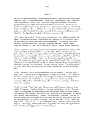 -255-



                                            Chapter 37

She had a sick feeling all morning. Not one message from Trey. She tried to stall on getting her
hair done. “What’s all the nervousness for,” Raven asked. “Something isn’t right,” Angel said.
“What do you mean? Addison’s here, Faith is here, your parents are in town. What could
possibly be wrong,” she asked. She shot one look at Raven and she knew. “Has he sent you a
text this morning,” she asked. Angel shook her head. The hairdresser put her hot rollers in and
Angel sat with Raven. “Did you call him,” she asked. “Why? So he can tell me he’s as much of a
playboy as Lucky,” Angel said. She really was panicked. Raven grabbed her blackberry and
called Trey. She slipped away to take the call. Some woman answered.

“Is Trey there,” Raven asked. “He just stepped into the shower. Can I tell him you called,” she
asked. “Tell him that if he doesn’t explain himself, the wedding is off. Tell him Raven knows,”
she said hanging up. Raven tried to hide what she was feeling. “I’m just going to go grab a
smoothie. Anyone want anything,” she asked. Angel shot her a look. “I know. Mango
Hurricane. I’ll be back in a few,” she said ducking out the door. Minutes later her phone rang.

“Raven,” Trey said. “I swear Trey, you chose the wrong damn day to show your colors,” Raven
said. “Meaning what? She’s just a friend,” he said. “Right. Why was she answering your
phone,” Raven asked. “She was hanging out here this morning with me. We had breakfast with
the guys and she saw I was a little nervous and came to chill with me a while,” Trey said. “Then
why do you sound worried? Like I caught you,” Raven said. “Angel doesn’t need to know
okay? She already wants to kick my ass. Just don’t say anything,” he said. “Then you can damn
well explain it. The second I go back into that hair salon, she’s going to know. She can tell by the
damn look on my face Trey,” Raven said. “Don’t say anything,” he said. “You call her and tell
her then or I will,” Raven said hanging up. She ordered the smoothies and went back into the
salon.

“Raven,” Angel said. “What,” she replied handing Angel her smoothie. “I was right wasn’t I,”
Angel asked. “About what,” Raven replied trying to keep her mouth shut. “I was. I can tell by
the damn look on your face,” Angel said. “You know you are freaking over nothing. You just
have jitters,” Raven said. “That’s why you have a guilty ass look on your face,” Angel
commented. Minutes later her blackberry rang. “Do I want to answer it,” Angel asked. Raven
stared at the blackberry.

“Angel,” Trey said. “What,” Angel said. “How was your night,” he asked. “Crappy,” Angel
replied. “Don’t worry. Tonight will be better. You know we sleep better together,” Trey said.
“Right. Raven has a look like she knows something and you were the last person she talked to.
Drop the bomb Trey. You don’t, the wedding is off,” Angel said. Everyone gasped. “It’s nothing
baby. Nothing to be worried about,” Trey said. “Lie number one,” Angel said. “Went out for
breakfast with the guys and bumped into an old friend. She came and hung out with me a while
since the guys wanted to go golfing. I didn’t go. I hung out at the hotel,” he said. “Who is she,”
Angel asked. “Vivien,” he said. “As in Vivien from the bar? As in the one who you slept with,”
Angel said. She hung up. She turned her phone off, pulled out the rollers, throwing them to the
floor, and walked out, hopping into her car and speeding off.
 