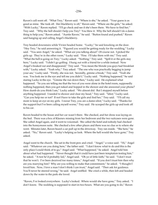 -256-

Raven’s cell went off. “What Trey,” Raven said. “Where is she,” he asked. “Your guess is as
good as mine. She took off. Her blackberry is off,” Raven said. “Where are the girls,” he asked.
“With Lucky,” Raven replied. “I’ll go check and see if she’s been there. We have to find her,”
Trey said. “Why the hell should I help you Trey? You blew it. Why the hell should I do a damn
thing to help you,” Raven asked. “Auntie Raven,” he said. “Button found and pushed,” Raven
said hanging up and calling Angel’s blackberry.

Trey headed downstairs while Vivien headed home. “Lucky,” he said knocking on the door.
“Hey Trey,” he said answering it. “Figured you would be getting ready for the wedding,” Lucky
said. “You seen Angel,” he asked. “What are you talking about? Of course not. I picked the
girls up. They’re in the other room,” Lucky said. “Fine. I’ll take them with me,” Trey said.
“What the hell is going on Trey,” Lucky asked. “Nothing,” Trey said. “Spill it or the girls stay
here,” Lucky said. “I didn’t go golfing. I hung out with a friend for a while instead. Now
Angel’s freaked out and disappeared,” Trey said. “You mean the blonde you guys had breakfast
with,” Lucky asked. “Yeah why,” Trey asked. “The one who was practically begging to jump
your ass,” Lucky said. “Firstly, she was not. Secondly, gimme a break,” Trey said. “Yeah she
was. You look me in the eye and tell me you didn’t,” Lucky said. “Nothing happened,” he said
staring Lucky in the eye. “Gimme the run down then,” Lucky said. He explained what
happened. “So you are telling me that the two of you were alone in the hotel room, supposedly
nothing happened, then you got naked and hopped in the shower and she answered your phone?
How dumb do you think I am,” Lucky asked. “We almost did. But I stopped myself before
anything happened. I needed to shower and clear my head,” Trey said. “Idiot,” Lucky said.
“Can you help me or not? If not I have to take the girls and find her,” Trey said. “I’ll call my
mom to keep an eye on my girls. I swear Trey, you are a damn idiot,” Lucky said. “Thanks for
the support but I’ve been calling myself worse,” Trey said. He scooped the girls up and took off
to his car.

Raven headed to the house and her car wasn’t there. She checked, and her dress was laying on
the bed. There was a box of Kleenex missing from her bedroom and the two suitcases were gone.
She called Angel again, and it went to voicemail. She called the hotel and nobody had checked
into the honeymoon suite. She checked a few other places and there was no clue as to where she
went. Minutes later, Raven heard a car pull up in the driveway. Trey ran inside. “She here,” he
asked. “No,” Raven said. “Lucky’s helping us look. Where the hell would she have gone,” Trey
asked.

Angel went to the church. She sat in the front pew and cried. “Angel,” a voice said. “Hi,” Angel
said. “Whatever are you doing here,” the father said. “I don’t know what to do and this is the
only place I could think of to go,” Angel said. “What happened,” he asked. Angel told him
about what had happened. “Never thought that it could have just been temptation testing him,”
he asked. “A test he’d probably fail,” Angel said. “Oh ye of little faith,” he said. “I don’t trust
that he won’t. I’ve been deceived too many times,” Angel said. “If you don’t trust him then why
are you marrying him? Why are you willing to make that commitment,” he asked. “I thought I
loved him. Now, I love a man I don’t think I can trust,” Angel said. “Then ask for guidance.
You’ll never be steered wrong,” he said. Angel sniffled. She cried a while, then left and headed
down by the water to the park she loved.

“Raven, I’ve looked everywhere. Lucky’s looked. Where would she have gone,” Trey asked. “I
don’t know. The wedding is supposed to start in two hours. What are you going to do,” Raven
 