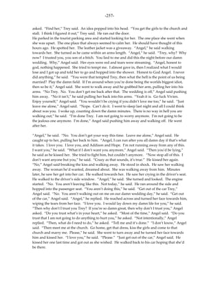 -257-

asked. “Find her,” Trey said. An idea popped into his head. “You get the girls to the church and
stall. I think I figured it out,” Trey said. He ran out the door.
He parked in the tourist parking area and started looking for her. The one place she went when
she was upset. The one place that always seemed to calm her. He should have thought of this
hours ago. He spotted her. The leather jacket was a giveaway. “Angel,” he said walking
towards her. She turned as he came within an arms length. “Angel,” he said. “Trey, why? Why
now? I trusted you, you son of a bitch. You lied to me and did this the night before our damn
wedding. Why,” Angel said. Her eyes were red and tears were streaming. “Angel, honest to
god, nothing happened. She tried to tempt me. I almost gave in, then I realized what I would
lose and I got up and told her to go and hopped into the shower. Honest to God Angel. I never
did anything,” he said. “You were that tempted Trey, then what the hell is the point of us being
married? Play the damn field. If I’m around when you’re done being the worlds biggest idiot,
then so be it,” Angel said. She went to walk away and he grabbed her arm, pulling her into his
arms. “No Trey. No. You don’t get me back after that. The wedding is off,” Angel said pushing
him away. “No it isn’t,” he said pulling her back into his arms. “Yeah it is. Go fuck Vivien.
Enjoy yourself,” Angel said. “You wouldn’t be crying if you didn’t love me too,” he said. “Just
leave me alone,” Angel said. “Nope. Can’t do it. I went to sleep last night and all I could think
about was you. I woke up, counting down the damn minutes. There is no way in hell you are
walking out,” he said. “I’m done Trey. I am not going to worry anymore. I’m not going to be
the jealous one anymore. I’m done,” Angel said pushing him away and walking off. He went
after her.

“Angel,” he said. “No. You don’t get your way this time. Leave me alone,” Angel said. He
caught up to her, pulling her back to him. “Angel, I can run after you all damn day if that’s what
it takes. I love you. I love you, and Addison and Hope. I’m not running away from any of this.
I want you,” he said. “What if I don’t want you anymore,” Angel said. “Then you’d be lying,”
he said as he kissed her. She tried to fight him, but couldn’t anymore. “Now stop all of this. I
don’t want anyone but you,” he said. “Crazy as that sounds, it’s true.” He kissed her again.
“No,” Angel said breaking the kiss and walking away. He stood in shock. He saw her walking
away. The woman he’d wanted, dreamed about. She was walking away from him. Minutes
later, he saw her get into her car. He walked towards her. He saw her crying in the driver’s seat.
He walked to the driver’s side window. “Angel,” he said. She turned and looked. The engine
started. “No. You aren’t leaving like this. Not today,” he said. He ran around the side and
hopped into the passenger seat. “You aren’t doing this,” he said. “Get out of the car Trey,”
Angel said. “No. You aren’t walking out on me on our damn wedding day,” he said. “Get out
of the car,” Angel said. “Angel,” he replied. He reached across and turned her face towards him,
wiping the tears from her face. “I love you. I would lay down my damn life for you,” he said.
“Then why don’t I trust you Trey? If you’re so damn great, then why don’t I trust you,” Angel
asked. “Do you trust what’s in your heart,” he asked. “Most of the time,” Angel said. “Do you
trust that I am not going to do anything to hurt you,” he asked. “Not intentionally,” Angel
replied. “Then, what do I need to do,” he asked. “Tell me and it’s done.” “I don’t know,” Angel
said. “Then meet me at the church. Go home, get that dress, kiss the girls and come to that
church and marry me. Please,” he said. She went to turn away and he turned her face towards
him and kissed her. “I love you,” he said. “Please.” “Just get out of the car,” Angel said. He
kissed her one last time and got out as she wished. He walked back to his car hoping that she’d
be there.
 