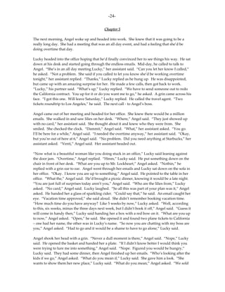 -24-

                                             Chapter 5

The next morning, Angel woke up and headed into work. She knew that it was going to be a
really long day. She had a meeting that was an all day event, and had a feeling that she’d be
doing overtime that day.

Lucky headed into the office hoping that he’d finally convinced her to see things his way. He sat
down at his desk and started going through the endless emails. Mid-day, he called to talk to
Angel. “She’s in an all day meeting Lucky,” her assistant said. “Can you let her know I called,”
he asked. “Not a problem. She said if you called to let you know she’d be working overtime
tonight,” her assistant replied. “Thanks,” Lucky replied as he hung up. He was disappointed,
but came up with an amazing surprise for her. He made a few calls, then got back to work.
“Lucky,” his partner said. “What’s up,” Lucky replied. “We have to send someone out to redo
the California contract. You up for it or do you want me to go,” he asked. A grin came across his
face. “I got this one. Will leave Saturday,” Lucky replied. He called the travel agent. “Two
tickets roundtrip to Los Angeles,” he said. The next call - to Angel’s boss.

Angel came out of her meeting and headed for her office. She knew there would be a million
emails. She walked in and saw lilies on her desk. “Where,” Angel said. “They just showed up
with no card,” her assistant said. She thought about it and knew who they were from. She
smiled. She checked the clock. “Dammit,” Angel said. “What,” her assistant asked. “You go.
I’ll be here for a while,” Angel said. “I needed the overtime anyway,” her assistant said. “Okay,
but you’re out of here at 6,” Angel said. “No problem. Did you need anything at Starbucks,” her
assistant asked. “Venti,” Angel said. Her assistant headed out.

“Now what is a beautiful woman like you doing stuck in an office,” Lucky said leaning against
the door jam. “Overtime,” Angel replied. “Hmm,” Lucky said. He put something down on the
chair in front of her desk. “What are you up to Mr. Lockheart,” Angel asked. “Nothin,” he
replied with a grin ear to ear. Angel went through her emails and Lucky sat down on the sofa in
her office. “Okay. I know you are up to something,” Angel said. He pointed to the table in her
office. “What the,” Angel said. He’d brought a picnic dinner, knowing it would be a late night.
“You are just full of surprises today aren’t you,” Angel said. “Who are the lilies from,” Lucky
asked. “No card,” Angel said. Lucky laughed. “So all this was part of your plan was it,” Angel
asked. He handed her a glass of sparkling cider. “Could say that,” he said. An email caught her
eye. “Vacation time approved,” she said aloud. She didn’t remember booking vacation time.
“How much time do you have anyway? Like 5 weeks by now,” Lucky asked. “Well, according
to this, six weeks, minus the three days next week, but I didn’t book it off,” Angel said. “Guess it
will come in handy then,” Lucky said handing her a box with a red bow on it. “What are you up
to now,” Angel asked. “Open,” he said. She opened it and found two plane tickets to California
– one had her name, the other was in Lucky’s name. “So now you are chatting with my boss are
you,” Angel asked. “Had to go and it would be a shame to have to go alone,” Lucky said.

Angel shook her head with a grin. “Never a dull moment is there,” Angel said. “Nope,” Lucky
said. He opened the basket and handed her a plate. “If I didn’t know better I would think you
were trying to lure me into something,” Angel said. “Nope. Figured you would be hungry,”
Lucky said. They had some dinner, then Angel finished up her emails. “Who’s looking after the
kids if we go,” Angel asked. “What do you mean if,” Lucky said. She gave him a look. “She
wants to show them her new place,” Lucky said. “What do you mean,” Angel asked. “We sold
 