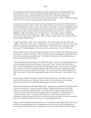 -258-

He went back to the hotel and got changed. The guys came upstairs and he pushed them out.
He needed to be alone. To prepare himself for the possibility that she wouldn’t be there. He
called her favorite radio station and dedicated a song to her – Still by Brian McKnight.
Angel turned on the radio to clear her head. She sat in her driveway. “This is going out to Angel
from Trey,” the voice said. The song played. She dried her tears.

An hour later, he showed at the church with the groomsmen. Raven showed with the girls and
the other bridesmaids. “Where is she,” Trey asked. “I don’t know. We were all supposed to get
ready at the hotel. The dress was at the house,” Raven said. They went inside keeping the secret
from everyone. Raven sat in the bride’s room hoping that Angel would show. “Where is my
daughter,” Angel’s dad asked. “She went for some air,” Raven said. “Okay,” he replied.
Minutes later, they heard the back door. Angel came in. “You look beautiful,” her dad said.
“Just have to change shoes,” Angel said. “Okay. You let me know when you’re ready,” he said
leaving Angel and Raven alone.

“Angel,” Raven said. “I don’t want to talk about it. All I want to know is if she’s here at the
wedding. That’s all I want to know,” Angel said. Raven went into the hall. She saw Vivien. She
walked towards her and pulled her into the hallway. “What the hell. You have guts woman,”
Raven said. “Nothing happened. He loves her. He never loved me. Never,” Vivien said.

Vivien was like a man’s dream of a playboy centerfold. Perfect on the outside. Blond hair, green
eyes and was a determined woman. Her and Angel were the same height, but Angel had the one
thing Vivien wanted more than life itself. Vivien had on the one dress that accentuated every
curve in her practically perfect body.

“You are going to go and tell Angel that. End of discussion. Then you are walking out the doors
and never going near either of them again,” Raven said. “Fine,” she said. She did as Raven
asked. Trey stood in the hall. He saw Vivien leaving Angel’s room. “Viv,” he said. “Good luck
Trey. Have a nice little life,” she said walking out the front of the church. Minutes later, Raven
came out of the room and walked towards Trey. “Go. Go into the church. She’s talking to her
dad,” Raven said. “Tell me she’s going to go through with this,” he said. “I don’t know,” Raven
said.

The procession started. Everyone was up at the front of the church. He looked towards the
doors at the back as his eyes welled up. He was about to lose it when he saw her walking
towards him. He had tears streaming by the time she got to him – so did she.

They finally got to the vows and he changed it all. “Angel, I know I have been so far from perfect
I need a new word for it. I know I’ve made a million mistakes, but I also know that living
without you would be worse than death. You are the reason I wake up every morning, the
reason I smile, the reason why I am such a good Dad to my daughter. If I didn’t have you, I
would be less than a man. I would be a half of a person. I love you so much it kills me
sometimes. I promise to never hurt you, never lie to you and to never go to bed mad. I promise
to be your best friend, and your love forever,” he said fighting back tears.

“Trey, we have been tested a million times over. I once tried to imagine being without you, and I
felt like I was being ripped in half. My daughter loves you, I love you and I sometimes don’t
know what I would do without you. I promise to try to always listen, be honest, faithful and to
 