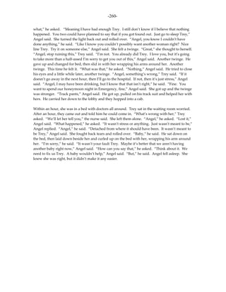 -260-

what,” he asked. “Meaning I have had enough Trey. I still don’t know if I believe that nothing
happened. You two could have planned to say that if you got found out. Just go to sleep Trey,”
Angel said. She turned the light back out and rolled over. “Angel, you know I couldn’t have
done anything,” he said. “Like I know you couldn’t possibly want another woman right? Nice
line Trey. Try it on someone else,” Angel said. She felt a twinge. “Great,” she thought to herself.
“Angel, stop ruining this,” Trey said. “I’m not. You already did Trey. I love you, but it’s going
to take more than a half-assed I’m sorry to get you out of this,” Angel said. Another twinge. He
gave up and changed for bed, then slid in with her wrapping his arms around her. Another
twinge. This time he felt it. “What was that,” he asked. “Nothing,” Angel said. He tried to close
his eyes and a little while later, another twinge. “Angel, something’s wrong,” Trey said. “If it
doesn’t go away in the next hour, then I’ll go to the hospital. If not, then it’s just stress,” Angel
said. “Angel, I may have been drinking, but I know that that isn’t right,” he said. “Fine. You
want to spend our honeymoon night in Emergency, fine,” Angel said. She got up and the twinge
was stronger. “Track pants,” Angel said. He got up, pulled on his track suit and helped her with
hers. He carried her down to the lobby and they hopped into a cab.

Within an hour, she was in a bed with doctors all around. Trey sat in the waiting room worried.
After an hour, they came out and told him he could come in. “What’s wrong with her,” Trey
asked. “We’ll let her tell you,” the nurse said. She left them alone. “Angel,” he asked. “Lost it,”
Angel said. “What happened,” he asked. “It wasn’t stress or anything. Just wasn’t meant to be,”
Angel replied. “Angel,” he said. “Detached from where it should have been. It wasn’t meant to
be Trey,” Angel said. She fought back tears and rolled over. “Baby,” he said. He sat down on
the bed, then laid down beside her and curled up on the bed with her, wrapping his arm around
her. “I’m sorry,” he said. “It wasn’t your fault Trey. Maybe it’s better that we aren’t having
another baby right now,” Angel said. “How can you say that,” he asked. “Think about it. We
need to fix us Trey. A baby wouldn’t help,” Angel said. “But,” he said. Angel fell asleep. She
knew she was right, but it didn’t make it any easier.
 