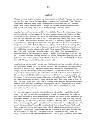 -261-



                                             Chapter 38

The next morning, Angel was released and they went back to the hotel. “We could just postpone
the trip,” Trey said. “Maybe that’s a good idea for a day or two,” Angel said. “Okay,” he said.
They headed back to the house. Angel called Lucky to bring Addison over, and Trey called
Hope’s mom to bring her to the house. “I thought you two were going on your honeymoon,”
they all said. “Just taking a day or two to chill before we go,” was their answer.

Angel got home and went upstairs and drew herself a bath. Trey sat downstairs trying to figure
out how to handle what had happened. The silence was almost deafening. Lucky showed up
with Addison a short time later. He came in and took Addison upstairs, putting her down for a
nap. He came back down and talked to Trey. “I know something’s wrong Trey. What’s going
on,” he asked. “It’s none of your business,” Trey said. “Did something happen? Where’s
Angel,” he asked. “She’s upstairs. She wanted some quiet time. All she asked was that she saw
the girls,” he said. “What the hell did you do now,” Lucky asked. “I didn’t do anything. We
spent our fucking honeymoon night in the damn hospital Lucky. That what you want to hear,”
Trey said lashing out at the only person he could. “What happened,” he asked. “She lost our
baby,” Trey said. “Is she okay? What happened,” Lucky asked. “They said it detached or
something like that. She’s so damn cool about it,” Trey said as his eyes started to well up. “She
isn’t. That’s the pain in the ass thing. She isn’t cool about it. She’s just as upset as you are. She
just doesn’t want to show it,” Lucky said. “And how the hell do you know that Mr. Know it all,”
Trey said. “Because we almost lost Addison,” Lucky said.

Angel sat in the tub and couldn’t stop the tears. The hot water swirling around her felt good, but
she couldn’t stop shaking. All of this was just too much. She wanted to just hold onto Addison
and make all of this go away. A few minutes later, Lucky knocked on the bathroom door.
“Angel,” he said. “What do you want Lucky,” she asked. “Can I come in,” he asked. “No,”
Angel said. He came in anyway. He sat down beside the tub on the floor. He saw the red eyes.
He knew them well. He’d caused them more than once. She took one look at him and the tears
fell harder. “I told him about what almost happened with Addison,” Lucky said. “Why? What
the fuck good does it do now Lucky,” Angel said as she cried. “Don’t make me get in there,” he
said. “Go away,” Angel said. “Fine. Then he’s coming in here with you. I don’t want you being
alone no matter how damn stubborn you are going to be,” he said. Angel turned away. Lucky
got up and motioned for Trey to come in. Lucky closed the door behind him and went
downstairs and put on some tea.

Trey slid his track pants and clothes off and slid into the tub with her. He pulled her into his
arms. “Fight me if you want, but I am not leaving,” he said. She was so quiet. She curled up,
then turned towards him, laying her head on his shoulder. He added a little hot water to the tub
and just sat with her. The tears fell. She was still quiet. “I love you. Baby or no baby, I am not
walking away,” he said. “You say that now,” Angel said. “Meaning what? I loved you before I
knew you were pregnant Angel. I wanted to marry you for months. I’ve loved you forever. This
doesn’t change anything,” he said. He kissed her head. “Just let it out,” he said. “Only way I
know to deal with this is to say it wasn’t meant to be. It sucks, but there’s nothing else to say,”
Angel said. “And you don’t have to make an excuse. Not to me or anyone else. Just means we
get more time for us,” Trey said. “Always the horndog,” Angel said jokingly. “Made you
laugh,” he said. She shook her head and he kissed her. “Will be good to get away. You want to
 