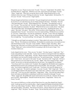 -262-

bring them, we can. I’ll get an extra room,” he said. “You sure,” Angel asked. He nodded. “Let
me think about it,” Angel said. “Whatever you want. I just want you to be happy,” he said.
“Okay,” Angel said. “Why don’t you go lay down a while. Hope should be here in a bit.
Addison’s down for a nap. I’ll bring you some tea,” he said. Angel nodded. He kissed her. “I
love you,” he said. “I love you too,” Angel replied.

She got changed and laid down on the bed. Trey got changed and went downstairs. The minute
he saw his ex’s car in the driveway, he saw Hope running for the door. “Hi Daddy,” she said.
“Hey there baby girl,” he said. “What happened Trey,” she asked. “Just delaying it a day or
two,” he said. “You sure that’s all,” she said. Hope ran inside while he talked to her. “That’s all.
Any other stupid ass comments,” he asked. “What the hell are you so cranky about,” she asked.
“We lost the baby okay? We decided to postpone it a day or two. Anything else nosey,” he
asked. “She okay,” she asked. “She will be. I’ll let you know what’s happening. For now, I’m
keeping her here,” he said. “Let me know if you two need anything. I’ll babysit if you need me
to. I’m sorry. I didn’t know. Give her my condolences,” she said. “I will. Sorry for snapping.
Just been a long damn 48 hours,” he said. “Okay,” she said. She got in the car and handed him
the overnight bag. “You need anything,” she said again. He nodded and headed inside.

“I thought you and Angel were going on vacation,” Hope asked as he came in and closed the
door. “We are. We missed you and Addison. We decided we wanted a day or two with you two
silly heads before we left,” Trey said. Lucky nodded. “Where’s Angel,” she asked. “She’s
having a nap. Why don’t we sit down and watch a movie together just us for a while,” he said.
“Okay,” Hope said. Lucky motioned that he was going to take the tea up to Angel. Trey
mouthed a thank you.

Lucky slipped into her room. “How are you,” he asked. “I’m okay I guess,” Angel said. “Tea,”
Lucky said putting it on her side table. “Lucky, how is it that we managed to hold onto Addison
but I couldn’t this time,” Angel asked. “No idea. Maybe someone somewhere thought that Hope
and Addison were too much to handle on their own,” he said trying to joke. “Seriously,” Angel
said. “I don’t know. Just wasn’t in the cards,” he said. “Just feel so cold,” Angel said. “If I try to
help, promise me you won’t kick my ass,” he said. “Right. Like I have energy for that,” Angel
teased. He sat down on the bed and pulled her into his arms. He wrapped her in a blanket.
“You always said I was a toaster oven,” he joked. She snuggled into the blanket and wrapped a
blanketed hand around Lucky putting her head on his shoulder. She cried again. “Just try to
relax. You’ve had a rough day or two,” Lucky said. “You know, I’m sorry for calling you an
asshole,” Angel said. “No need for apologies. I was one,” he said. “Still,” Angel said. “Nope. I
was the biggest asshole in the planet to have done what I did. I admit it. I deserved to lose you,”
Lucky said. “Can’t say you aren’t right there,” Angel joked. “Okay. Now the only other thing I
know will make you feel better is something I would never normally sit through,” he said.
“What,” Angel said. He grabbed the remote and turned on sex in the city. He knew she always
put it on PVR. Angel laughed. “Should I mark the day down,” Angel joked. “Ha ha, very
funny,” he said.

Trey came up a half hour or so later and put Hope down for a nap, then slipped into Angel’s
room. Lucky got up and Trey took his place. Angel wrapped the blanket around both of them.
“How’s my wifey doing,” he asked. “Better,” she replied. “Sex in the city and all eh? Damn.
The man has talent,” Trey joked. “He’s known me forever. Always cheers me up to watch this,”
Angel said. “Why? The jokes,” he asked. “Nope. The fact that they all have each other no
 