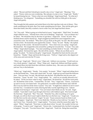-264-

asked. “She just said that I should give myself a day or two,” Angel said. “Meaning,” Trey
asked. “I know what you were wondering. She said give it a day or two,” Angel said. “Really,”
he teased kissing her ear. “I knew what you were thinking,” Angel teased back. “So what am I
thinking now,” he whispered. “Something you shouldn’t be with two little girls in the room,”
Angel said quietly.

They brought the kids upstairs and tucked them in for their nap then took care of dinner. They
made something for the girls, then Trey made something just for them. They fed the girls, gave
them their baths, then they watched a movie while Trey and Angel had their dinner.

“So,” Trey said. “What is going on in that head of yours,” Angel asked. “Shall I hint,” he asked.
Angel rolled her eyes. “Already know what you’re thinking,” Angel said. “Can you blame me,”
he asked. “We should be okay by the time we get there,” Angel said. “Good,” he said. They
finished dinner and he cleaned up. Angel snuggled up behind him and wrapped her arms
around his waist. He smirked. “Why don’t you go check on the girls,” he said. She slid around
in front of him. He leaned his arms against the counter. “Tease,” he said. “Really,” she replied.
She slid up on the counter. He leaned towards her. “Now what were you saying,” Angel said.
He kissed her. He wrapped his arms around her, pulling her towards him. “I swear,” Trey said.
“What,” Angel asked teasingly. “You start something you better finish it,” he said. “Oh really,”
Angel replied. He kissed her again. She slid off the counter. “Where do you think you’re
going,” he asked. “To check on the girls,” Angel teased. He pulled her back into his arms and
kissed her. “Daddy,” Hope said from the living room. “Told ya,” Angel said as she slipped out
of his arms and went into the TV room.

“What’s up,” Angel said. “Movie’s over,” Hope said. Addison was yawning. “Could read you
two a book upstairs,” Angel said. “Okay,” Hope said. Angel took Addison and Hope upstairs
and tucked them into their beds then told them a bedtime story. She came out a little while later
and saw Trey in the bedroom.

“What’s up,” Angel asked. “Sneaky. Very sneaky,” he teased. “What,” Angel said sitting down
on the bed beside him. “Tease and a damn half,” he said. Angel got up and closed the bedroom
door. “Get over here,” he said. She slid back onto the bed. He pulled her into his arms and
kissed her. “Tease,” he said. “I try,” Angel replied. “So….what are we actually allowed to do,”
he asked. “I’ll let you know when to stop,” Angel joked. He kissed her. He slid her track pants
off. He held her close to him. “I missed this,” he said. “Trey,” Angel said. “I know. I screwed it
up and it was my own damn fault. You gotta know, no matter what that doctor said I still felt
like it was my fault for all the stress I caused,” Trey said. “It might have added to it, but it wasn’t
just that Trey. I wondered for weeks if having the baby was the right thing to do. I almost
thought of not having it,” Angel said. “You can’t mean what I think you do,” he said. Angel
nodded. “I just didn’t want to go through what I have with Addison again. Was hard enough
the first time,” Angel said. “But,” Trey said. “Honestly Trey, after everything we’ve gone
through, you tell me that I wasn’t right to think that was the best way,” Angel said. “I made you
feel like that was the only solution? Angel,” he said. “Guess someone heard me think it and
made it happen,” Angel said. “Don’t even think that. Would you have told me,” he asked. “I
don’t know Trey. I honestly don’t,” Angel replied. “You know what this means then right,” he
asked. “What,” Angel said. “Next time, we talk about it first,” he said. He wouldn’t let her out
of his grasp. “I want to wait,” Angel said. “I know why. I understand why, but that’s not going
to happen,” Trey said. “You don’t know that,” Angel said. “Yeah I do. Being that scared that
 