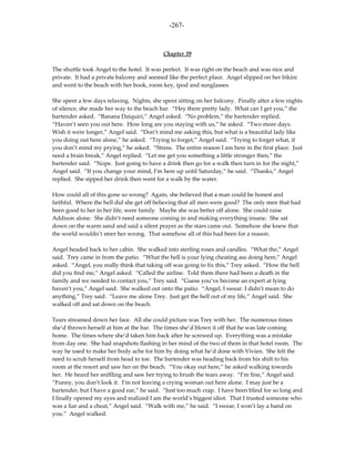 -267-



                                           Chapter 39

The shuttle took Angel to the hotel. It was perfect. It was right on the beach and was nice and
private. It had a private balcony and seemed like the perfect place. Angel slipped on her bikini
and went to the beach with her book, room key, ipod and sunglasses.

She spent a few days relaxing. Nights, she spent sitting on her balcony. Finally after a few nights
of silence, she made her way to the beach bar. “Hey there pretty lady. What can I get you,” the
bartender asked. “Banana Daiquiri,” Angel asked. “No problem,” the bartender replied.
“Haven’t seen you out here. How long are you staying with us,” he asked. “Two more days.
Wish it were longer,” Angel said. “Don’t mind me asking this, but what is a beautiful lady like
you doing out here alone,” he asked. “Trying to forget,” Angel said. “Trying to forget what, if
you don’t mind my prying,” he asked. “Stress. The entire reason I am here in the first place. Just
need a brain break,” Angel replied. “Let me get you something a little stronger then,” the
bartender said. “Nope. Just going to have a drink then go for a walk then turn in for the night,”
Angel said. “If you change your mind, I’m here up until Saturday,” he said. “Thanks,” Angel
replied. She sipped her drink then went for a walk by the water.

How could all of this gone so wrong? Again, she believed that a man could be honest and
faithful. Where the hell did she get off believing that all men were good? The only men that had
been good to her in her life, were family. Maybe she was better off alone. She could raise
Addison alone. She didn’t need someone coming in and making everything insane. She sat
down on the warm sand and said a silent prayer as the stars came out. Somehow she knew that
the world wouldn’t steer her wrong. That somehow all of this had been for a reason.

Angel headed back to her cabin. She walked into sterling roses and candles. “What the,” Angel
said. Trey came in from the patio. “What the hell is your lying cheating ass doing here,” Angel
asked. “Angel, you really think that taking off was going to fix this,” Trey asked. “How the hell
did you find me,” Angel asked. “Called the airline. Told them there had been a death in the
family and we needed to contact you,” Trey said. “Guess you’ve become an expert at lying
haven’t you,” Angel said. She walked out onto the patio. “Angel, I swear. I didn’t mean to do
anything,” Trey said. “Leave me alone Trey. Just get the hell out of my life,” Angel said. She
walked off and sat down on the beach.

Tears streamed down her face. All she could picture was Trey with her. The numerous times
she’d thrown herself at him at the bar. The times she’d blown it off that he was late coming
home. The times where she’d taken him back after he screwed up. Everything was a mistake
from day one. She had snapshots flashing in her mind of the two of them in that hotel room. The
way he used to make her body ache for him by doing what he’d done with Vivien. She felt the
need to scrub herself from head to toe. The bartender was heading back from his shift to his
room at the resort and saw her on the beach. “You okay out here,” he asked walking towards
her. He heard her sniffling and saw her trying to brush the tears away. “I’m fine,” Angel said.
“Funny, you don’t look it. I’m not leaving a crying woman out here alone. I may just be a
bartender, but I have a good ear,” he said. “Just too much crap. I have been blind for so long and
I finally opened my eyes and realized I am the world’s biggest idiot. That I trusted someone who
was a liar and a cheat,” Angel said. “Walk with me,” he said. “I swear, I won’t lay a hand on
you.” Angel walked.
 