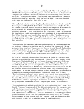 -25-

the house. New owners are moving in on Sunday,” Lucky said. “That was fast,” Angel said.
“And for a hundred grand over the asking price,” Lucky said. They packed up the picnic basket
and got ready to head home. “So seriously, who were the lilies from? They weren’t from me,”
Lucky said. “From a girlfriend of mine,” Angel said so as to not arouse suspicion. They locked
up and headed to the cars. There was a single rose under her wiper. “Now that is more your
style,” Angel said. He kissed her. “Darn right,” he said.

They headed back to the brownstone. They headed upstairs and relaxed on the sofa a while. “So
how was your day,” Angel asked. “Not too bad. A ton of emails as usual, but other than that,
not half bad,” Lucky said. “Still can’t believe you did all of this,” Angel said. He pulled her into
his lap and kissed her. “Better start believing,” Lucky said. He slid her heels off then
unbuttoned her blouse. “Putting me to bed too are you,” Angel asked. He slid it off and carried
her to the bedroom. He laid her on the bed and pulled his shirt and tie off. He laid down beside
her. “What,” Angel said as she leaned her head against his shoulder. “Would you have ever
thought,” he asked. “Nope. Still can’t,” Angel said. He kissed her. “Believe it or not, I’m all
yours,” Lucky said. He kissed her again and leaned into her arms. They fell asleep a short while
later, still dressed.

The next morning, they got up and Lucky drove her into the office. He kissed her goodbye and
she ran inside. “So I guess you figured out who they were from,” her assistant said. “Have a
pretty good idea,” Angel said. “He was pretty hot. Gave me his card,” she said. She handed the
card to Angel. She knew it was Dylan. She laughed and handed it back to her. “He’s a great
masseuse,” Angel said. Angel got to work and her assistant tried to guess why Angel was in
such a good mood. Normally after that much overtime, she would have been tired at least.

Lucky sat back at his desk and contemplated the next step. He drafted up a few contracts and
then came up with the perfect plan. His phone rang. “Yes Mandy,” he said. “Thought I would
let you know. That judge friend of yours tried to push the papers through faster. Friday next
week,” she said. “Fine,” he replied. “I’m moving in with him,” Mandy said. “Figured that
much,” Lucky said. “He asked me to marry him,” she said. “Good luck then,” Lucky said
hanging up. He leaned back in his chair thinking. The memories came rushing back to him. All
the good times that he’d shared with Mandy were up in smoke. Every good memory they’d
shared felt like a lie. The best thing that came from all of that were his girls. He called his lawyer
and asked for a custody agreement to be made. “What do you want in there,” he asked.
“They’re with me during the week and she has visits every weekend. If she remarries, then he
can’t adopt them. We decided that neither of us is doing the support since we both make about
the same. If they demand support then she would have to give it to me,” Lucky said. “Will get
that drafted and will send it to you in your email in about an hour or two,” his lawyer said.
Lucky hung up and leaned back in his chair. “Ten years gone. Wasted,” he said to himself.

“Contracts for California will be here on Friday,” his partner said noticing Lucky’s mood. “Yep,”
he said. “What’s up,” his partner asked. They’d been friends for years. “Ten years gone,” Lucky
said. “What do you mean,” he asked. “Mandy and I. Final as of next week,” Lucky said. “You
know, I haven’t seen you happy as you’ve been the past few weeks. She makes you happy,” he
said. “She thinks it’s a damn rebound,” Lucky said. “Last time I saw you that happy was before
you married Mandy,” he said. “Still, she’s getting remarried already,” Lucky said. “Poor guy,”
his partner joked. He threw the stress ball at him. “We need a drink. The office stuff can wait
until tomorrow,” he said. They locked up and headed off to the lounge nearby.
 