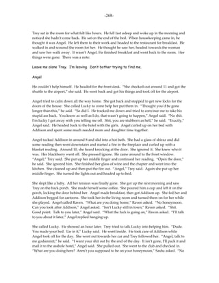 -268-



Trey sat in the room for what felt like hours. He fell fast asleep and woke up in the morning and
noticed she hadn’t come back. He sat on the end of the bed. When housekeeping came in, he
thought it was Angel. He left them to their work and headed to the restaurant for breakfast. He
walked in and scoured the room for her. He thought he saw her, headed towards the woman
and saw her walk away. It wasn’t Angel. He finished breakfast and went back to the room. Her
things were gone. There was a note:

Leave me alone Trey. I’m leaving. Don’t bother trying to find me.

Angel

He couldn’t help himself. He headed for the front desk. “She checked out around 11 and got the
shuttle to the airport,” she said. He went back and got his things and took off for the airport.

Angel tried to calm down all the way home. She got back and stopped to get new locks for the
doors of the house. She called Lucky to come help her put them in. “Thought you’d be gone
longer than this,” he said. “So did I. He tracked me down and tried to convince me to take his
stupid ass back. You know as well as I do, that wasn’t going to happen,” Angel said. “No shit.
I’m lucky I got away with you telling me off. Shit, you are stubborn as hell,” he said. “Exactly,”
Angel said. He headed back to the hotel with the girls. Angel curled up on her bed with
Addison and spent some much needed mom and daughter time together.

Angel tucked Addison in around 8 and slid into a hot bath. She had a glass of shiraz and did
some reading then went downstairs and started a fire in the fireplace and curled up with a
blanket reading. Around 10, she heard knocking at the door. She ignored it. She knew who it
was. Her blackberry went off. She pressed ignore. He came around to the front window.
“Angel,” Trey said. She put up her middle finger and continued her reading. “Open the door,”
he said. She ignored him. She finished her glass of wine and the chapter and went into the
kitchen. She cleaned up and then put the fire out. “Angel,” Trey said. Again she put up her
middle finger. She turned the lights out and headed up to bed.

She slept like a baby. All her tension was finally gone. She got up the next morning and saw
Trey on the back porch. She made herself some coffee. She poured him a cup and left it on the
porch, locking the door behind her. Angel made breakfast, then got Addison up. She fed her and
Addison begged for cartoons. She took her in the living room and turned them on for her while
she played. Angel called Raven. “What are you doing home,” Raven asked. “No honeymoon.
Can you look after Addison,” Angel asked. “Isn’t Lucky still in town,” Raven asked. “Shit.
Good point. Talk to you later,” Angel said. “What the fuck is going on,” Raven asked. “I’ll talk
to you about it later,” Angel replied hanging up.

She called Lucky. He showed an hour later. Trey tried to talk Lucky into helping him. “Dude.
You made your bed. Lie in it,” Lucky said. He went inside. He took care of Addison while
Angel took off for the day. She went out towards her car and Trey followed her. “Angel, talk to
me godammit,” he said. “I want your shit out by the end of the day. It isn’t gone, I’ll pack it and
mail it to the asshole hotel,” Angel said. She pulled out. She went to the club and checked in.
“What are you doing here? Aren’t you supposed to be on your honeymoon,” Sasha asked. “No
 