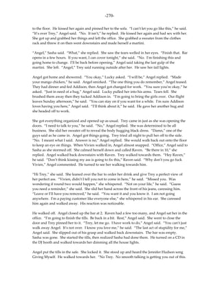 -270-

to the floor. He kissed her again and pinned her to the sofa. “I can’t let you go like this,” he said.
“It’s over Trey,” Angel said. “No. It isn’t,” he replied. He kissed her again and had sex with her.
She got up and grabbed her things and left the office. She grabbed a sweater from the clothes
rack and threw it on then went downstairs and made herself a martini.

“Angel,” Sasha said. “What,” she replied. She saw the tears welled in her eyes. “Finish that. Bar
opens in a few hours. If you want, I can cover tonight,” she said. “No. I’m finishing this and
going home to change. I’ll be back before opening,” Angel said taking the last gulp of the
martini. She left. “Angel,” Trey said running outside after her. He saw her tail lights.

Angel got home and showered. “You okay,” Lucky asked. “I will be,” Angel replied. “Made
your mango chicken,” he said. Angel smirked. “The one thing you do remember,” Angel teased.
They had dinner and fed Addison, then Angel got changed for work. “You sure you’re okay,” he
asked. “Just in need of a hug,” Angel said. Lucky pulled her into his arms. Tears fell. She
brushed them away then they tucked Addison in. “I’m going to bring the girls over. Our flight
leaves Sunday afternoon,” he said. “You can stay on if you want for a while. I’m sure Addison
loves having you here,” Angel said. “I’ll think about it,” he said. He gave her another hug and
she headed off to work.

She got everything organized and opened up as usual. Trey came in just as she was opening the
doors. “I need to talk to you,” he said. “No,” Angel replied. She was determined to be all
business. She slid her sweater off to reveal the body hugging black dress. “Damn,” one of the
guys said as he came in. Angel got things going. Trey tried all night to pull her off to the side.
“No. I meant what I said. Answer is no,” Angel replied. She would walk back out onto the floor
to keep an eye on things. When Vivien walked in, Angel almost snapped. “Office,” Angel said to
Sasha as she stormed off. She calmed herself down and called Raven. “Be there in 10,” she
replied. Angel walked back downstairs with Raven. Trey walked towards them. “Hey Raven,”
he said. “Don’t think kissing my ass is going to fix this,” Raven said. “Why don’t you go fuck
Vivien,” Angel commented. He turned to see her walking towards him.

“Hi Trey,” she said. She leaned over the bar to order her drink and give Trey a perfect view of
her perfect ass. “Vivien, didn’t I tell you not to come in here,” he said. “Missed you. Was
wondering if round two would happen,” she whispered. “Not on your life,” he said. “Guess
you need a reminder,” she said. She slid her hand across the front of his jeans, caressing him.
“Leave or I’ll have you removed,” he said. “You want it and you know it. I am not going
anywhere. I’m a paying customer like everyone else,” she whispered in his ear. She caressed
him again and walked away. His reaction was noticeable.

He walked off. Angel closed up the bar at 2. Raven had a few too many, and Angel sat her in the
office. “I’m going to finish the tills. Be back in a bit. Rest,” Angel said. She went to close the
door and Trey pinned her to it. “Trey, let me go. I have work to do,” Angel said. “You can’t just
walk away Angel. It’s not over. I know you love me,” he said. “The last act of stupidity for me,”
Angel said. She slipped out of his grasp and walked back downstairs. The bar was empty.
Sasha was gone. She started the tills, then realized Sasha had done them. He turned on a CD in
the DJ booth and walked towards her dimming all the house lights.

Angel put the tills in the safe. She locked it. She stood up and heard the Jennifer Hudson song
Giving Myself. He walked towards her. “No Trey. No smooth talking is getting you out of this.
 