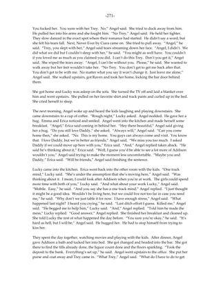 -271-

You fucked her. You were with her Trey. No,” Angel said. She tried to duck away from him.
He pulled her into his arms and she fought him. “No Trey,” Angel said. He held her tighter.
They slow danced in the exact spot where their romance had started. He didn’t say a word, but
she felt his tears fall. Next, Never Ever by Ciara came on. She tried to pull away. “Angel,” he
said. “Trey, you slept with her,” Angel said tears streaming down her face. “Angel, I didn’t. We
did what we did but I couldn’t sleep with her,” he said. “You might as well have. You couldn’t
if you loved me as much as you claimed you did. I can’t do this Trey. Don’t you get it,” Angel
said. She wiped the tears away. “Angel, I can’t be without you. Please,” he said. She wanted to
walk away but her feet wouldn’t take her. “No Trey. You don’t get to get me back after that.
You don’t get to be with me. No matter what you say it won’t change it. Just leave me alone,”
Angel said. She walked upstairs, got Raven and took her home, locking the bar door behind
them.

She got home and Lucky was asleep on the sofa. She turned the TV off and laid a blanket over
him and went upstairs. She pulled on her favorite shirt and track pants and curled up in the bed.
She cried herself to sleep.

The next morning, Angel woke up and heard the kids laughing and playing downstairs. She
came downstairs to a cup of coffee. “Rough night,” Lucky asked. Angel nodded. He gave her a
hug. Emma and Erica noticed and smiled. Angel went into the kitchen and made herself some
breakfast. “Angel,” Erica said coming in behind her. “Hey there beautiful,” Angel said giving
her a hug. “Do you still love Daddy,” she asked. “Always will,” Angel said. “Can you come
home then,” she asked. “No. This is my home. You guys can always come and visit. You know
that. I love Daddy, but we’re better as friends,” Angel said. “We miss you too much. I asked
Daddy if we could move up here with you,” Erica said. “And,” Angel replied taken aback. “He
said he’s thinking about it,” Erica said. “Well, I guess you’d be able to see a lot more of Addison
wouldn’t you,” Angel said trying to make the moment less uncomfortable. “Maybe you and
Daddy,” Erica said. “Will be friends,” Angel said finishing the sentence.

Lucky came into the kitchen. Erica went back into the other room with the kids. “One track
mind,” Lucky said. “She’s under the assumption that she’s moving here,” Angel said. “Was
thinking about it. I mean, I could look after Addison when you’re at work. The girls could spend
more time with both of you,” Lucky said. “And what about your work Lucky,” Angel said.
“Mobile. Easy,” he said. “And you say she has a one track mind,” Angel replied. “I just thought
it might be a good idea. Wouldn’t be living here, but we could live not too far in case you need
me,” he said. “Why don’t we just table it for now. I have enough stress,” Angel said. “What
happened last night? I heard you crying,” he said. “Last ditch effort I guess. Killed me,” Angel
said. “He begged me to help him,” Lucky said. “And,” Angel replied. “Told him he made the
mess,” Lucky replied. “Good answer,” Angel replied. She finished her breakfast and cleaned up.
She told Lucky the rest of what happened the day before. “You sure you’re okay,” he said. “It’s
hard as hell, but I will be,” Angel said. He hugged her. He had to stop himself from trying to
kiss her.

They spent the day together, watching movies and playing with the kids. After dinner, Angel
gave Addison a bath and tucked her into bed. She got changed and headed into the bar. She got
there to find the tills already done, the liquor count done and the floors sparkling. “Took the
deposit to the bank. Everything’s set up,” he said. Angel went upstairs to the office. She put her
purse and coat away and Trey came in. “What Trey,” Angel said. “What do I have to do to get
 