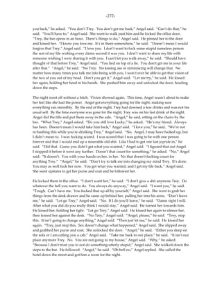 -272-

you back,” he asked. “You don’t Trey. You don’t get me back,” Angel said. “Can’t do that,” he
said. “You’ll have to,” Angel said. She went to walk past him and he locked the office door.
“Trey, the bar opens in an hour. There’s things to do,” Angel said. He pinned her to the door
and kissed her. “I know you love me. It’s in there somewhere,” he said. “Doesn’t mean I would
forgive that Trey,” Angel said. “I love you. I don’t want to fuck some stupid nameless person
the rest of my life wishing every damn second it was you. I don’t want to share my life with
someone wishing I were sharing it with you. I can’t let you walk away,” he said. “Should have
thought of that before Trey,” Angel said. “You lied on top of a lie. You don’t get me in your life
after that.” “Angel,” he said. “No Trey. No kissing ass or reminiscing will change that. No
matter how many times you talk me into being with you, I won’t ever be able to get that vision of
the two of you out of my head. Don’t you get it,” Angel said. “Let me try,” he said. He kissed
her again, holding her head in his hands. She pushed him away and unlocked the door, heading
down the steps.

The night went off without a hitch. Vivien showed again. This time, Angel wasn’t about to make
her feel like she had the power. Angel got everything going for the night, making sure
everything ran smoothly. By the end of the night, Trey had downed a few drinks and was not his
usual self. By the time everyone was gone for the night, Trey was on his last drink of the night.
Angel did the tills and put them away in the safe. “Angel,” he said, sitting on the chairs by the
bar. “What Trey,” Angel asked. “Do you still love Lucky,” he asked. “He’s my friend. Always
has been. Doesn’t mean I would take him back,” Angel said. “I love you,” he said. “We’re not
re-hashing this while you’re drinking Trey,” Angel said. “No. Angel, I may have fucked up, but
I didn’t mean to. I was fucking scared. I was scared that I was going to be with one person
forever and that I would end up a miserable old shit. Like I had to get one last joyride in,” he
said. “Did that. Guess you didn’t get what you wanted,” Angel said. “I figured that out Angel.
I stopped it before it went any further. Doesn’t that count for something,” he asked. “No,” Angel
said. “It doesn’t. You with your hands on her, in her. No that doesn’t fucking count for
anything Trey.” “Angel,” he said. “Don’t try to talk me into changing my mind Trey. It’s done.
You may as well fuck her now. You get what you wanted, and I get my life back,” Angel said.
She went upstairs to get her purse and coat and he followed her.

He locked them in the office. “I don’t want her,” he said. “I don’t give a shit anymore Trey. Do
whatever the hell you want to do. You always do anyway,” Angel said. “I want you,” he said.
“Tough. Can’t have me. You fucked that up all by yourself,” Angel said. She went to grab her
things from the desk drawer and he came up behind her, pulling her into his arms. “Don’t leave
me,” he said. “Let go Trey,” Angel said. “No. If I do you’ll leave,” he said. “Damn right I will.
After what you did do you really think I would stay,” Angel said. He turned her towards him.
He kissed her, holding her tight. “Let go Trey,” Angel said. He kissed her again to silence her,
then leaned her against the desk. “No Trey,” Angel said. “Angel, please,” he said. “Trey, stop
this. It isn’t going to change anything,” Angel said. “Then just let me,” he said. He kissed her
again. “Trey, just stop this. Sex doesn’t change what happened,” Angel said. She slipped away
and grabbed her purse and coat. She unlocked the door. “Angel,” he said. “Either you sleep on
the sofa or I am calling you a cab,” Angel said. “Take me back to our place,” he said. “It isn’t our
place anymore Trey. No. You are not going to my house,” Angel said. “Why,” he asked.
“Because I don’t trust you to not do something utterly stupid,” Angel said. She walked down the
steps to the bar. He followed. “Angel,” he said. “Oh hell no,” Angel replied. She called the
hotel down the street and got him a room for the night.
 
