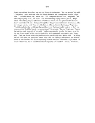 -274-

Angel put Addison down for a nap and told Raven the entire story. “Are you serious,” she said.
“Completely. Hence when she came into the bar, I freaked and called you for backup,” Angel
said. “I’ll kick her ass for you,” Raven said. “No. He’s just as much at fault,” Angel said. “So
what are you going to do,” she asked. “You aren’t seriously saying I should give in,” Angel
asked. “You telling me you didn’t think about Lucky before you two got married? That you
didn’t want to be with him? That you thought how things were so different,” Raven asked. She
knew Angel way too well. “Fact is, I didn’t act on it Raven. I’m not that stupid,” Angel said.
“He told you before the wedding and you still showed. That means all is forgiven or don’t you
remember that ‘Best Man’ movie you love so much,” Raven said. “Raven,” Angel said. “You’re
the one that made me watch it,” she said. “It’s been going on for months. She shows up at the
bar and throws herself at him, hits on him in front of me, practically manhandles him,” Angel
said. “Then you should have thought of that before you married him,” Raven said. “You telling
me that if this were you, you’d take his ass back? That you could put the vision of him with his
hands on her and in her and practically having sex with her out of your head,” Angel asked. “It
would take a while, but if I loved him as much as you say you love him, I would,” Raven said.
 