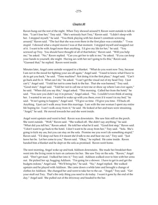 -275-



                                            Chapter 40

Raven hung out the rest of the night. When Trey showed around 9, Raven went outside to talk to
him. “I can’t lose her,” Trey said. “She’s seriously hurt Trey,” Raven said. “I didn’t sleep with
her. I stopped myself,” he said. “You think playing with her doesn’t constitute screwing
around,” Raven said. “The fact that she was even there in the first place was a mistake.” “I was
stupid. I showed what a stupid moron I was at that moment. I stopped myself and snapped out
of it. I want to be with Angel more than anything. I’d give my life for her,” he said. “You
screwed up Trey. You should have thought of all of that before,” Raven said. “Will you help
me,” he asked. “No,” Raven replied. “Can you get her to talk to me,” he asked. “If you can keep
your hands to yourself, she might. Having sex with her isn’t going to fix this,” Raven said.
“Guessed that,” he replied. Raven went inside.

Minutes later, Angel came outside wrapped in a blanket. “What do you want now Trey, because
I am not in the mood for fighting your ass off again,” Angel said. “I need to know what I have to
do to get you back,” he said. “Time machine? Not doing it in the first place,” Angel said. “Can’t
go back and fix it. What can I do,” he asked. “I can’t get the visual out of my head Trey. I just
can’t,” Angel said. “I told her not to come back to the bar. That she was banned,” Trey said.
“Good start,” Angel said. “Told her not to call me or text me or show up where I am ever again,”
he said. “When did you say this,” Angel asked. “This morning. Called her from the hotel,” he
said. “You sure you didn’t say it in person,” Angel asked. “No. I couldn’t even think of seeing
her. I wanted to see you. I wanted to wake up with you there, even if it wasn’t in my bed,” he
said. “It isn’t going to happen,” Angel said. “I’ll give us time. I’ll give you time. I’ll back off.
Anything. I just can’t walk away from this marriage. I am with the one woman I spent my entire
life hoping for. I can’t walk away from it,” he said. He looked at her and tears were streaming.
“Angel,” he said. He moved towards her and she went inside.

Angel went upstairs and went to bed. Raven was downstairs. She saw him still on the porch.
She went outside. “Well,” Raven said. “She walked off. She didn’t say anything,” he said.
“What did you tell her,” Raven asked. He told her what he’d said. “Good first step,” Raven said.
“I don’t want to go back to the hotel. I don’t want to be away from her,” Trey said. “Sofa. She’s
going to kick my ass, but you can stay on the sofa. Promise me you won’t do something stupid,”
Raven said. “I’d sleep out here if it meant she’d talk to me and hear me out,” Trey said. “Just
leave her be. Let her come to you,” Raven said. “Okay,” he replied. He came inside. Raven
handed him a blanket and he slept on the sofa as promised. Raven went home.

The next morning, Angel woke up and took Addison downstairs. She made her breakfast then
went into the living room to turn on cartoons for her. She saw Trey on the sofa. “Raven,” Angel
said. “Don’t get mad. I talked her into it,” Trey said. Addison walked over to him with her arms
out. He picked her up, hugging Addison. “I’m going for a shower. I have to get in and get the
budgets redone,” Angel said. “We’ll bring her,” he said. “No,” Angel replied. She walked
upstairs and he played with Addison. She came down a while later and brought a change of
clothes for Addison. She changed her and went to take her to the car. “Angel,” Trey said. “Get
your stuff out Trey. That’s the only thing you need to do today. I want it gone by the end of the
day,” Angel said. She pulled out of the driveway and headed to the bar.
 