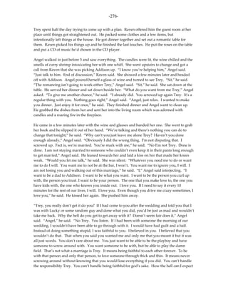 -276-

Trey spent half the day trying to come up with a plan. Raven offered him the guest room at her
place until things got straightened out. He packed some clothes and a few items, but
intentionally left things at the house. He got dinner together and set out a romantic table for
them. Raven picked his things up and he finished the last touches. He put the roses on the table
and put a CD of music he’d chosen in the CD player.

Angel walked in just before 5 and saw everything. The candles were lit, the wine chilled and the
smells of curry shrimp intoxicating her with one whiff. She went upstairs to change and got a
call from Raven that she was picking Addison up. “I know you’re helping him,” Angel said.
“Just talk to him. End of discussion,” Raven said. She showed a few minutes later and headed
off with Addison. Angel poured herself a glass of wine and turned to see Trey. “Sit,” he said.
“The romancing isn’t going to work either Trey,” Angel said. “Sit,” he said. She sat down at the
table. He served her dinner and sat down beside her. “What do you want from me Trey,” Angel
asked. “To give me another chance,” he said. “I already did. You screwed up again Trey. It’s a
regular thing with you. Nothing goes right,” Angel said. “Angel, just relax. I wanted to make
you dinner. Just enjoy it for once,” he said. They finished dinner and Angel went to clean up.
He grabbed the dishes from her and sent her into the living room which was adorned with
candles and a roaring fire in the fireplace.

He came in a few minutes later with the wine and glasses and handed her one. She went to grab
her book and he slipped it out of her hand. “We’re talking and there’s nothing you can do to
change that tonight,” he said. “Why can’t you just leave me alone Trey? Haven’t you done
enough already,” Angel said. “Obviously I did the wrong thing. I’m not disputing that. I
screwed up. Fact is, we’re married. You’re stuck with me,” he said. “No I’m not Trey. Done is
done. I am not staying married to someone who couldn’t even keep it in their pants long enough
to get married,” Angel said. He leaned towards her and laid a kiss on her that made her knees
weak. “Would you let me talk,” he said. She was silent. “Whatever you need me to do or want
me to do I will. You want me to not be at the bar, I won’t. You want me to ignore you, I will. I
am not losing you and walking out of this marriage,” he said. “I,” Angel said interjecting. “I
want to be a dad to Addison. I want to be what you want. I want to be the person you curl up
with, the person you trust. I want to be your person. The one that you make love to, the one you
have kids with, the one who knows you inside out. I love you. If I need to say it every 10
minutes for the rest of our lives, I will. I love you. Even though you drive me crazy sometimes, I
love you,” he said. He kissed her again. She pushed him away.

“Trey, you really don’t get it do you? If I had come to you after the wedding and told you that I
was with Lucky or some random guy and done what you did, you’d be just as mad and wouldn’t
take me back. Why the hell do you get to get away with it? Doesn’t seem fair does it,” Angel
said. “Angel,” he said. “No Trey. You listen. If I had been with someone the morning of our
wedding, I wouldn’t have been able to go through with it. I would have had guilt and a half.
Instead of doing something stupid, I was faithful to you. I believed in you. I believed that you
wouldn’t do that. That when you said you wanted me and only me that you meant it but it was
all just words. You don’t care about me. You just want to be able to be the playboy and have
someone to screw around with. You want someone to be with, but be able to play the damn
field. That’s not what a marriage is Trey. It means being faithful to each other forever. To be
with that person and only that person, to love someone through thick and thin. It means never
screwing around without knowing that you would lose everything if you did. You can’t handle
the responsibility Trey. You can’t handle being faithful for god’s sake. How the hell can I expect
 