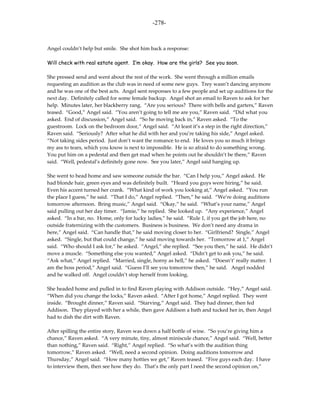 -278-



Angel couldn’t help but smile. She shot him back a response:

Will check with real estate agent. I’m okay. How are the girls? See you soon.

She pressed send and went about the rest of the work. She went through a million emails
requesting an audition as the club was in need of some new guys. Trey wasn’t dancing anymore
and he was one of the best acts. Angel sent responses to a few people and set up auditions for the
next day. Definitely called for some female backup. Angel shot an email to Raven to ask for her
help. Minutes later, her blackberry rang. “Are you serious? There with bells and garters,” Raven
teased. “Good,” Angel said. “You aren’t going to tell me are you,” Raven said. “Did what you
asked. End of discussion,” Angel said. “So he moving back in,” Raven asked. “To the
guestroom. Lock on the bedroom door,” Angel said. “At least it’s a step in the right direction,”
Raven said. “Seriously? After what he did with her and you’re taking his side,” Angel asked.
“Not taking sides period. Just don’t want the romance to end. He loves you so much it brings
my ass to tears, which you know is next to impossible. He is so afraid to do something wrong.
You put him on a pedestal and then get mad when he points out he shouldn’t be there,” Raven
said. “Well, pedestal’s definitely gone now. See you later,” Angel said hanging up.

She went to head home and saw someone outside the bar. “Can I help you,” Angel asked. He
had blonde hair, green eyes and was definitely built. “Heard you guys were hiring,” he said.
Even his accent turned her crank. “What kind of work you looking at,” Angel asked. “You run
the place I guess,” he said. “That I do,” Angel replied. “Then,” he said. “We’re doing auditions
tomorrow afternoon. Bring music,” Angel said. “Okay,” he said. “What’s your name,” Angel
said pulling out her day timer. “Jamie,” he replied. She looked up. “Any experience,” Angel
asked. “In a bar, no. Home, only for lucky ladies,” he said. “Rule 1, if you get the job here, no
outside fraternizing with the customers. Business is business. We don’t need any drama in
here,” Angel said. “Can handle that,” he said moving closer to her. “Girlfriend? Single,” Angel
asked. “Single, but that could change,” he said moving towards her. “Tomorrow at 1,” Angel
said. “Who should I ask for,” he asked. “Angel,” she replied. “See you then,” he said. He didn’t
move a muscle. “Something else you wanted,” Angel asked. “Didn’t get to ask you,” he said.
“Ask what,” Angel replied. “Married, single, horny as hell,” he asked. “Doesn’t’ really matter. I
am the boss period,” Angel said. “Guess I’ll see you tomorrow then,” he said. Angel nodded
and he walked off. Angel couldn’t stop herself from looking.

She headed home and pulled in to find Raven playing with Addison outside. “Hey,” Angel said.
“When did you change the locks,” Raven asked. “After I got home,” Angel replied. They went
inside. “Brought dinner,” Raven said. “Starving,” Angel said. They had dinner, then fed
Addison. They played with her a while, then gave Addison a bath and tucked her in, then Angel
had to dish the dirt with Raven.

After spilling the entire story, Raven was down a half bottle of wine. “So you’re giving him a
chance,” Raven asked. “A very minute, tiny, almost miniscule chance,” Angel said. “Well, better
than nothing,” Raven said. “Right,” Angel replied. “So what’s with the audition thing
tomorrow,” Raven asked. “Well, need a second opinion. Doing auditions tomorrow and
Thursday,” Angel said. “How many hotties we get,” Raven teased. “Five guys each day. I have
to interview them, then see how they do. That’s the only part I need the second opinion on,”
 