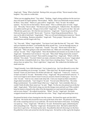 -279-

Angel said. “Dang. What a hard job. Staring at hot, sexy guys all day,” Raven teased as they
laughed. Trey came in a while later.

“What you two giggling about,” Trey asked. “Nothing. Angel’s doing auditions for the next two
days and needs an expert opinion,” Raven joked. “Really. Don’t you think both owners should
be there,” Trey asked. “Starts at 1, goes until 4,” Angel said. “Fine,” he said. He walked
upstairs. “So, how hot are the hotties,” Raven asked. “One is a definite piece of work,” Angel
said. “Oh really,” Raven asked. “He showed up in the parking lot. Talked to him. He asked for
an audition and he got one. The guy is hot as hell,” Angel said. “I have got to see this,” she said.
“Blonde hair, green eyes. He’s the first one tomorrow,” Angel said. “Guess he got you all hot.
Gotta see this guy for myself,” Raven said. “Trust me. Keep things professional Raven. You
may not be able to hold back,” Angel joked. “Then we will need refreshments tomorrow,” Raven
joked. “No drinking. Business remember,” Angel said. “Party pooper,” Raven said. Raven
headed home and left Angel with Trey.

“So,” Trey said. “What,” Angel replied. “You know I can’t take the time off,” Trey said. “Who
said you needed to be there? I can handle this all by myself Trey. I can see through anyone, or
didn’t you figure that out yet,” Angel said. “Touché,” Trey said. “Raven and I will be fine,”
Angel said. “Still, I am going to come and check them out. Make sure everything’s on the up
and up,” he said. “Fine,” Angel replied. “Have the headshots and resumes on my desk at work,”
Angel said. “Sometimes I sort of miss it,” Trey said. “Miss what? Being stared at by women?
Being treated like a piece of meat? That could be arranged Trey,” Angel said. “What’s with the
attitude,” Trey asked. “You don’t think I can make a decision without you do you,” Angel asked.
“About the bar, it should be both of us. Here, I don’t have a fucking choice,” Trey said. “You
always have an option Trey. Door’s right there,” Angel said. She walked into the kitchen and
made some tea.

“Angel, honestly, I am a little threatened. You’re pissed at me. Am I not allowed to worry that
you’ll do something out of revenge,” he asked. “Like what Trey? Be dumb enough to screw
around? Guess you don’t know me all that well after all,” Angel said. “I miss you. I want you
so bad I can taste it,” he said. “Remember it Trey,” Angel said. She poured herself some tea. “I
won’t ever forget it, but it doesn’t mean I want you around a bunch of naked guys. You’re my
wife,” he said. “And we run a damn male strip club. I met your stupid ass there remember,”
Angel asked sarcastically. “Can’t forget it,” he said. “I’m not some little kid Trey. The entire
thing is professional. You couldn’t keep it that way,” Angel said. “Just a reminder, that you
couldn’t hold off either there smart ass,” he said. “Right. I’m the one who pinned you to the bar
right,” Angel asked. “Who tried to drag you into the change room and fuck you? Who couldn’t
keep his hands to himself in the office if his life depended on it and took full advantage of the
sofa at every chance?” He walked towards her. “What? You do,” Angel said. His hands
wrapped around her neck and he pulled her into a kiss. “Stop,” Angel said pushing him away.

He pinned his body to hers, leaning her into the counter. He kissed her again and she didn’t
fight him. His hands slid around her torso and up the back of her shirt. He picked her up, sitting
her on the countertop and eye to eye with him. He went for the button of her jeans. Everything
was sped up. “Trey,” Angel said. “Oh hell no,” he said. He kissed her again, unbuttoning her
shirt and pulling it off. “Stop this,” Angel said. He kissed her chest. She had to admit that he
knew how to get to her. He kissed up her neck. He pulled his shirt off, throwing it on the floor.
He pulled her to him and carried her into the living room. He laid her on the rug by the fireplace.
 