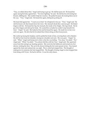 -280-

“Trey, we talked about this,” Angel said trying to get up. He slid her jeans off. He kissed her
again, laying his body against hers. “No more fighting,” he said. He slid her bra off, kissing her
breasts, nibbling her. She couldn’t help her reaction. He pulled his jeans off, kicking them out of
the way. “Trey,” Angel said. He kissed her again, sliding her g-string off.

His hand slid against her. “I want you so bad,” he whispered in her ear. “Trey,” Angel said. He
slid his boxers off, then kissed down her torso. Her stomach shook like a nervous girl. He linked
fingers with her. He kissed her hip, her stomach, the inside of her thighs. Her legs shook. He let
go of her fingers and slid up her body. He wanted her so badly he couldn’t stop himself if he
tried. “Angel,” he said. She looked at him and he kissed her again. He made love to her over
and over again. He did what he’d wished they’d been doing on their honeymoon.

She curled up facing the fireplace, and he pulled her body to him, covering them with a blanket.
He slid her hair from her shoulder, kissing her shoulder and neck. She was quiet. “Angel,” he
said. “What,” Angel said trying not to show what she was feeling. “You okay,” he asked. “No,”
Angel said. “What,” he asked. “You almost did this with her Trey,” Angel said. She squirmed
away from him and got up, heading upstairs. She went into the bathroom and turned on a hot
shower, locking the door. She sat in the shower letting the hot water pound on her. Trey leaned
against the chair and realized she was right. This is what had stopped him. The thought of
making love to someone else had stopped him. The thought of losing Angel is what stopped him
from being with Vivien. He had to tell her. It was his only chance.
 