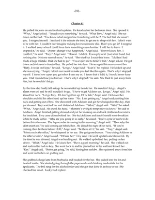 -281-



                                           Chapter 41

He pulled his jeans on and walked upstairs. He knocked on her bedroom door. She opened it.
“What,” Angel asked. “I need to say something,” he said. “What Trey,” Angel said. She sat
down on the bed. “You know what stopped me from being with her? The fact that she wasn’t
you. I stopped myself. I realized it the minute she tried to get me to sleep with her. I don’t want
to be with her. I couldn’t ever imagine making love to someone else. Don’t you get it? I stopped
it. I walked away when I could have done something even dumber. I told her to leave. I
stopped it,” he said. “Doesn’t change what happened,” Angel said. “I never kissed her. I
couldn’t,” he said. “Trey,” Angel said. “Honest. I didn’t. It was physical. Just what I said, but
nothing else. Not one second more,” he said. “She tried but I made her leave. Told her I had
made a huge mistake. That she had to go.” “You expect me to believe that,” Angel asked. He got
down on his knees in front of her. He pulled her into him. He wrapped his arms around her.
“Baby, I swear on Hope,” he said. “Let go,” Angel said. “I can’t,” he replied. He looked up and
she was crying. “Angel, I don’t ever want to make you feel like this again. That’s why I stopped
myself. I knew how upset you got when I saw my ex. I knew that if I did it, I would never have
you. That I would lose you forever. That’s why I stopped,” he said. She tried to pull away from
him, but he wouldn’t let go.

By the time she finally fell asleep, he was curled up beside her. He wouldn’t let go. Angel’s
alarm went off and he still wouldn’t let go. “I have to get Addison up. Let go,” Angel said. He
kissed her neck. “Let go Trey. If I don’t get her up, I’ll be late,” Angel said. He kissed her
shoulder and slid his other hand up her torso. “No. I am getting up,” Angel said pushing him
back and getting out of bed. She showered with Addison and got her changed for the day, then
got dressed. Trey watched her and distracted Addison. “What,” Angel said. “Skirt,” he asked.
“What,” Angel said. He shook his head. “Mommy’s trying to tempt me you know,” he said to
Addison. Angel finished getting dressed and put her makeup on and took Addison downstairs
for breakfast. Trey came down behind her. She fed Addison and made herself some breakfast
while he made coffee. “Why are you going in so early,” he asked. “I have a pile of work to do
before this afternoon. The liquor order is coming in this morning,” Angel said. “Then why the
skirt smart ass,” he said coming up behind her. He kissed the nape of her neck. “If you’re
coming, then be there before 12:30,” Angel said. “Be there at 11,” he said. “Trey,” Angel said.
“Meet you in the office,” he whispered in her ear. She got goose bumps. “You taking Addison to
the sitter or am I,” Angel asked. “I’ll take her,” Trey said. He went upstairs and showered. By
the time he was dressed, Angel was heading out. He walked up behind her, pulling on her
sleeve. “What,” Angel said. He kissed her. “Have a good morning,” he said. She walked out
and realized he had no key. She went back in and he pinned her to the wall and kissed her.
“Key,” Angel said. “Better get going,” he said, kissing her earlobe. She squirmed away from him
and went out to her car, pulling out.

She grabbed a large latte from Starbucks and headed for the bar. She pulled into the lot and
headed inside. She started going through the paperwork and checking credentials for the
applicants. The bell rang for the alcohol order and she got that done in an hour or so. She
checked her email. Lucky had replied.
 