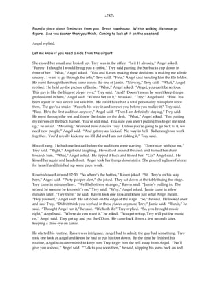 -282-

Found a place about 5 minutes from you. Great townhouse. Within walking distance go
figure. See you sooner than you think. Coming to look at it on the weekend.

Angel replied:

Let me know if you need a ride from the airport.

She closed her email and looked up. Trey was in the office. “Is it 11 already,” Angel asked.
“Funny. I thought I would bring you a coffee,” Trey said putting the Starbucks cup down in
front of her. “What,” Angel asked. “You and Raven making these decisions is making me a little
uneasy. I want to go through the info,” Trey said. “Fine,” Angel said handing him the file folder.
He went through them then came across the one of Jamie. “No way,” Trey said. “What,” Angel
replied. He held up the picture of Jamie. “What,” Angel asked. “Angel, you can’t be serious.
This guy is like the biggest player ever,” Trey said. “And? Doesn’t mean he won’t keep things
professional in here,” Angel said. “Wanna bet on it,” he asked. “Trey,” Angel said. “Fine. It’s
been a year or two since I last saw him. He could have had a total personality transplant since
then. The guy’s a snake. Weasels his way in and screws you before you realize it,” Trey said.
“Fine. He’s the first audition anyway,” Angel said. “Then I am definitely staying,” Trey said.
He went through the rest and threw the folder on the desk. “What,” Angel asked. “I’m putting
my nerves on the back burner. You’re still mad. You sure you aren’t pulling this to get me riled
up,” he asked. “Meaning? We need new dancers Trey. Unless you’re going to go back to it, we
need new people,” Angel said. “And get my ass kicked? No way in hell. Bad enough we work
together. You’d royally kick my ass if I did and I am not risking it,” Trey said.

His cell rang. He had one last call before the auditions were starting. “Don’t start without me,”
Trey said. “Right,” Angel said laughing. He walked around the desk and turned her chair
towards him. “What,” Angel asked. He tipped it back and kissed her. “Go,” Angel said. He
kissed her again and headed out. Angel took her things downstairs. She poured a glass of shiraz
for herself and finished up some paperwork.

Raven showed around 12:30. “So where’s the hotties,” Raven joked. “Sit. Trey’s on his way
here,” Angel said. “Party pooper alert,” she joked. They sat down at the table facing the stage.
Trey came in minutes later. “Well hello there stranger,” Raven said. “Jamie’s pulling in. The
second he sees me he knows it’s on,” Trey said. “Why,” Angel asked. Jamie came in a few
minutes later. “Hey there,” he said. Raven took one look and knew just what Angel meant.
“Hey yourself,” Angel said. He sat down on the edge of the stage. “So,” he said. He looked over
and saw Trey. “Didn’t think you worked in these places anymore Trey,” Jamie said. “Run it,” he
said. “Thought Angel ran it,” he said. “We both do,” Trey replied. “So, you brought music
right,” Angel said. “Where do you want it,” he asked. “You get set up, Trey will put the music
on,” Angel said. Trey got up and put the CD on. He came back down a few seconds later,
keeping a close eye on Jamie.

He started his routine. Raven was intrigued. Angel had to admit, the guy had something. Trey
took one look at Angel and knew he had to put his foot down. By the time he finished his
routine, Angel was determined to keep him, Trey to get him the hell away from Angel. “We’ll
give you a shout,” Angel said. “Talk to you soon then,” he said, slipping his jeans back on and
 
